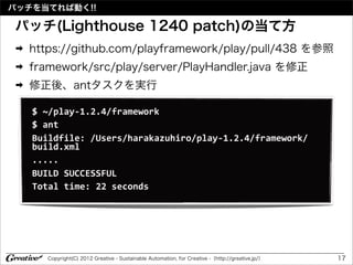 パッチを当てれば動く!!

パッチ(Lighthouse 1240 patch)の当て方
 ➡   https://github.com/playframework/play/pull/438 を参照
 ➡   framework/src/play/server/PlayHandler.java を修正
 ➡   修正後、antタスクを実行

     $	
  ~/play-­‐1.2.4/framework
     $	
  ant	
  
     Buildfile:	
  /Users/harakazuhiro/play-­‐1.2.4/framework/
     build.xml
     .....
     BUILD	
  SUCCESSFUL
     Total	
  time:	
  22	
  seconds




        Copyright(C) 2012 Greative - Sustainable Automation, for Creative -（http://greative.jp/）   17
 