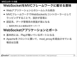 MVCとポートの話

WebSocketをMVCフレームワークに載せる意味
➡   Webアプリケーションとのシームレスな統合
➡   MVCフレームワークでWebSocketもコントローラーとして
    ラッピングすることで、設計が容易に
➡   認証系、データ管理系の実装が楽になる
 • 負荷を考えると結局は別サーバー？
WebSocketアプリケーションとポート
➡   基本的には、Playが動いているポートになる
➡   Apacheをフロントに置いて、mod_proxyを経由させている
    場合は注意




      Copyright(C) 2012 Greative - Sustainable Automation, for Creative -（http://greative.jp/）   21
 