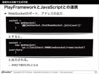 接続先は自動で生成可能

PlayFrameworkとJavaScriptとの連携
➡   WebSocketのポート、アドレスの出力

    socket	
  =	
  
    	
  	
  	
  	
  new	
  WebSocket(
    	
  	
  	
  	
  	
  	
  	
  	
  '@@{WebSocket.ChatRoomSocket.join(user)}'
    	
  	
  	
  	
  )


    とすると、
    socket	
  =	
  
    	
  	
  	
  	
  new	
  WebSocket(
    	
  	
  	
  	
  	
  	
  	
  	
  'ws://localhost:9000/websocket/room/socket?
    user=hara'
    	
  	
  	
  	
  )

    と出力される。
    •   @@{}で絶対URLになる

        Copyright(C) 2012 Greative - Sustainable Automation, for Creative -（http://greative.jp/）   22
 