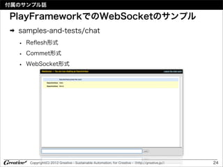 付属のサンプル話

PlayFrameworkでのWebSocketのサンプル
➡   samples-and-tests/chat
    •   Reﬂesh形式

    •   Commet形式

    •   WebSocket形式




         Copyright(C) 2012 Greative - Sustainable Automation, for Creative -（http://greative.jp/）   24
 