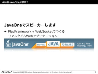 4/4のJavaOneに参戦!!




 JavaOneでスピーカーします
 ➡   PlayFramework + WebSocketでつくる
     リアルタイムWebアプリケーション




       Copyright(C) 2012 Greative - Sustainable Automation, for Creative -（http://greative.jp/）   4
 