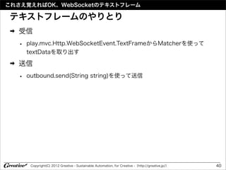 これさえ覚えればOK、WebSocketのテキストフレーム

テキストフレームのやりとり
 ➡   受信
     •   play.mvc.Http.WebSocketEvent.TextFrameからMatcherを使って
         textDataを取り出す
 ➡   送信
     •   outbound.send(String string)を使って送信




          Copyright(C) 2012 Greative - Sustainable Automation, for Creative -（http://greative.jp/）   40
 