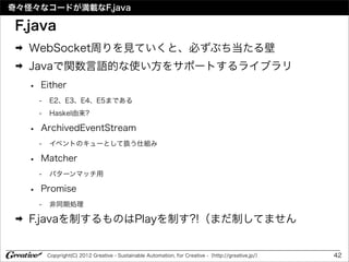 奇々怪々なコードが満載なF.java

 F.java
 ➡   WebSocket周りを見ていくと、必ずぶち当たる壁
 ➡   Javaで関数言語的な使い方をサポートするライブラリ
     •   Either
         -   E2、E3、E4、E5まである
         -   Haskel由来?

     •   ArchivedEventStream
         -   イベントのキューとして扱う仕組み

     •   Matcher
         -   パターンマッチ用

     •   Promise
         -   非同期処理

 ➡   F.javaを制するものはPlayを制す?!（まだ制してません


             Copyright(C) 2012 Greative - Sustainable Automation, for Creative -（http://greative.jp/）   42
 
