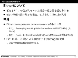 Haskel由来?なクラス

 Eitherについて
 ➡   どちらか1つの型が入っていた場合の返り値を受け取れる
 ➡   eという値で受け取った場合、e._1もしくはe._2が入る

 中身
 ➡   Either<WebSocketEvent, ChatRoom.Event> eのトレース
     •   E2(_1: Some(play.mvc.Http$WebSocketFrame@65202d8a), _2:
         None)

     •   E2(_1: None, _2: Some(models.ChatRoom$Message@238df2e4))
 ➡   E2(_1: 値, _2: 値)という出力が出るtoString()が実装
     •   これで学習用の暫定確認が行える




          Copyright(C) 2012 Greative - Sustainable Automation, for Creative -（http://greative.jp/）   43
 