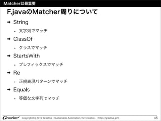 Matcherは最重要

 F.javaのMatcher周りについて
 ➡   String
     •   文字列でマッチ
 ➡   ClassOf
     •   クラスでマッチ
 ➡   StartsWith
     •   プレフィックスでマッチ
 ➡   Re
     •   正規表現パターンでマッチ
 ➡   Equals
     •   等価な文字列でマッチ



          Copyright(C) 2012 Greative - Sustainable Automation, for Creative -（http://greative.jp/）   45
 