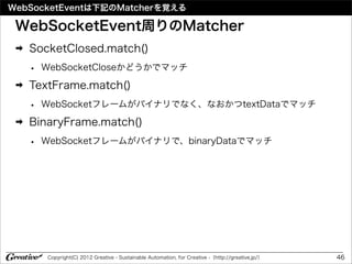 WebSocketEventは下記のMatcherを覚える

 WebSocketEvent周りのMatcher
 ➡   SocketClosed.match()
     •   WebSocketCloseかどうかでマッチ
 ➡   TextFrame.match()
     •   WebSocketフレームがバイナリでなく、なおかつtextDataでマッチ
 ➡   BinaryFrame.match()
     •   WebSocketフレームがバイナリで、binaryDataでマッチ




         Copyright(C) 2012 Greative - Sustainable Automation, for Creative -（http://greative.jp/）   46
 