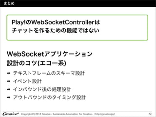 まとめ




    Play!のWebSocketControllerは
    チャットを作るための機能ではない



WebSocketアプリケーション
設計のコツ(エコー系)
➡   テキストフレームのスキーマ設計
➡   イベント設計
➡   インバウンド後の処理設計
➡   アウトバウンドのタイミング設計


      Copyright(C) 2012 Greative - Sustainable Automation, for Creative -（http://greative.jp/）   51
 