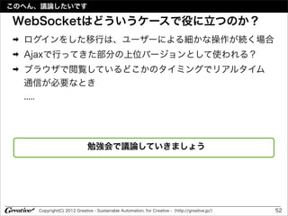 このへん、議論したいです

WebSocketはどういうケースで役に立つのか？
➡   ログインをした移行は、ユーザーによる細かな操作が続く場合
➡   Ajaxで行ってきた部分の上位バージョンとして使われる？
➡   ブラウザで閲覧しているどこかのタイミングでリアルタイム
    通信が必要なとき
    .....




                             勉強会で議論していきましょう




     Copyright(C) 2012 Greative - Sustainable Automation, for Creative -（http://greative.jp/）   52
 