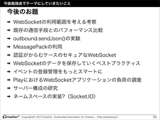 今後勉強会でテーマにしていきたいこと

今後のお題
➡   WebSocketの利用範囲を考える考察
➡   既存の通信手段とのパフォーマンス比較
➡   outbound.sendJson()の実験
➡   MessagePackの利用
➡   認証がからむケースのセキュアなWebSocket
➡   WebSocketのデータを保存していくベストプラクティス
➡   イベントの登録管理をもっとスマートに
➡   PlayにおけるWebSocketアプリケーションの負荷の調査
➡   サーバー構成の研究
➡   ネームスペースの実装?（Socket.IO）


      Copyright(C) 2012 Greative - Sustainable Automation, for Creative -（http://greative.jp/）   53
 