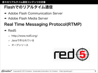 昔々のリアルタイム通信コンテンツの定番

Flashでのリアルタイム通信
➡   Adobe Flash Communication Server
➡   Adobe Flash Media Server

Real Time Messaging Protocol(RTMP)
➡   Red5
    •   http://www.red5.org/

    •   Javaで作られている

    •   オープンソース




         Copyright(C) 2012 Greative - Sustainable Automation, for Creative -（http://greative.jp/）   8
 