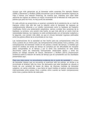nirvana que más ganancias en el bienestar están ausentes. Por ejemplo Deaton
(2008) y Stevenson y Wolfers (2008) encuentran que la relación bienestar ingresos es
más o menos una relación lineal-log, de manera que, mientras que cada dólar
adicional de ingreso se obtiene un mayor incremento de la felicidad se mide para los
pobres que para los ricos, no hay punto de saciedad.
En este artículo se proporciona un examen constante de la existencia de un nivel de
ingresos crítico más allá del cual la relación entre el bienestar de ingresos es
cualitativamente diferente a un crédito mencionado como la hipótesis de Easterlin
modificada. Como una reclamación estadística, vamos a probar dos versiones de la
hipótesis. La primera, una versión más fuerte, es que más allá de un cierto nivel de
necesidades básicas, los ingresos no está correlacionado con el bienestar subjetivo y
la segunda, una versión más débil, es que el vínculo bienestar ingresos estimados
entre los pobres difiere de la encontrada en los ricos.
Las reclamaciones de la saciedad se han hecho para las comparaciones entre los
ricos y pobres de un mismo país, las comparaciones entre países ricos y pobres, y las
comparaciones de bienestar medio en los países a través del tiempo, a medida que
crecen.El análisis de series de tiempo se complica por las dificultades de recopilar
datos comparables en el tiempo y por lo tanto nos centramos en este breve
documento sobre las relaciones transversales observadas dentro y entre los
países. Un trabajo reciente de Sacos, Stevenson y Wolfers (2013) proporcionan
evidencia sobre la relación de series de tiempo que es consistente con los resultados
presentados aquí.
Para una vista previa, no encontramos evidencia de un punto de saciedad. El enlace
de bienestar ingreso que se encuentra al examinar sólo los pobres, es similar a la
encontrada al analizar sólo los ricos. Se demuestra que este resultado es robusto a
través de una variedad de bases de datos, de diversas medidas de bienestar
subjetivo, en varios umbrales, y que tiene en igual medida al realizar comparaciones
internacionales entre países ricos y pobres como cuando se hacen comparaciones
entre ricos y pobres dentro de cada país.

 