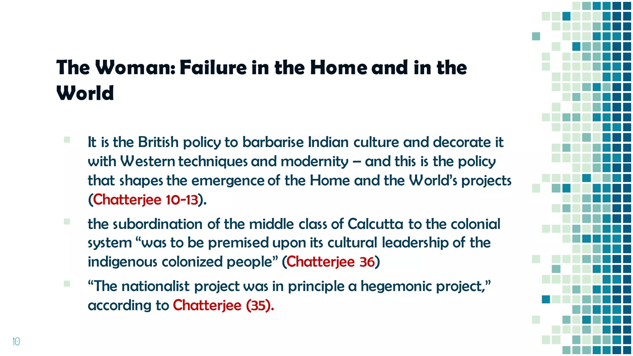 The Woman: Failure in the Home and in the
World
▪ It is the British policy to barbarise Indian culture and decorate it
with Western techniques and modernity – and this is the policy
that shapes the emergence of the Home and the World’s projects
(Chatterjee 10-13).
▪ the subordination of the middle class of Calcutta to the colonial
system “was to be premised upon its cultural leadership of the
indigenous colonized people” (Chatterjee 36)
▪ “The nationalist project was in principle a hegemonic project,”
according to Chatterjee (35).
10
 