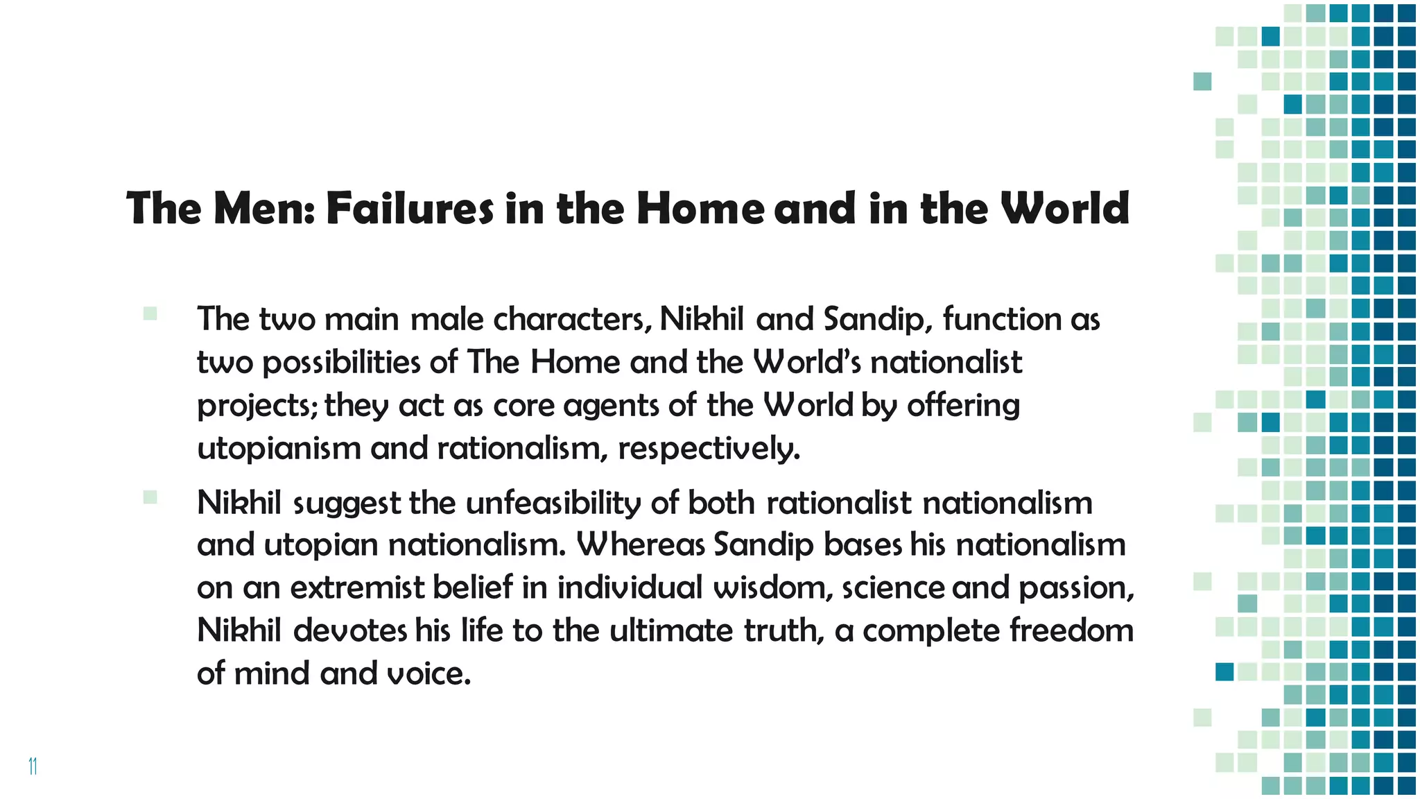 The Men: Failures in the Home and in the World
▪ The two main male characters, Nikhil and Sandip, function as
two possibilities of The Home and the World’s nationalist
projects; they act as core agents of the World by offering
utopianism and rationalism, respectively.
▪ Nikhil suggest the unfeasibility of both rationalist nationalism
and utopian nationalism. Whereas Sandip bases his nationalism
on an extremist belief in individual wisdom, science and passion,
Nikhil devotes his life to the ultimate truth, a complete freedom
of mind and voice.
11
 