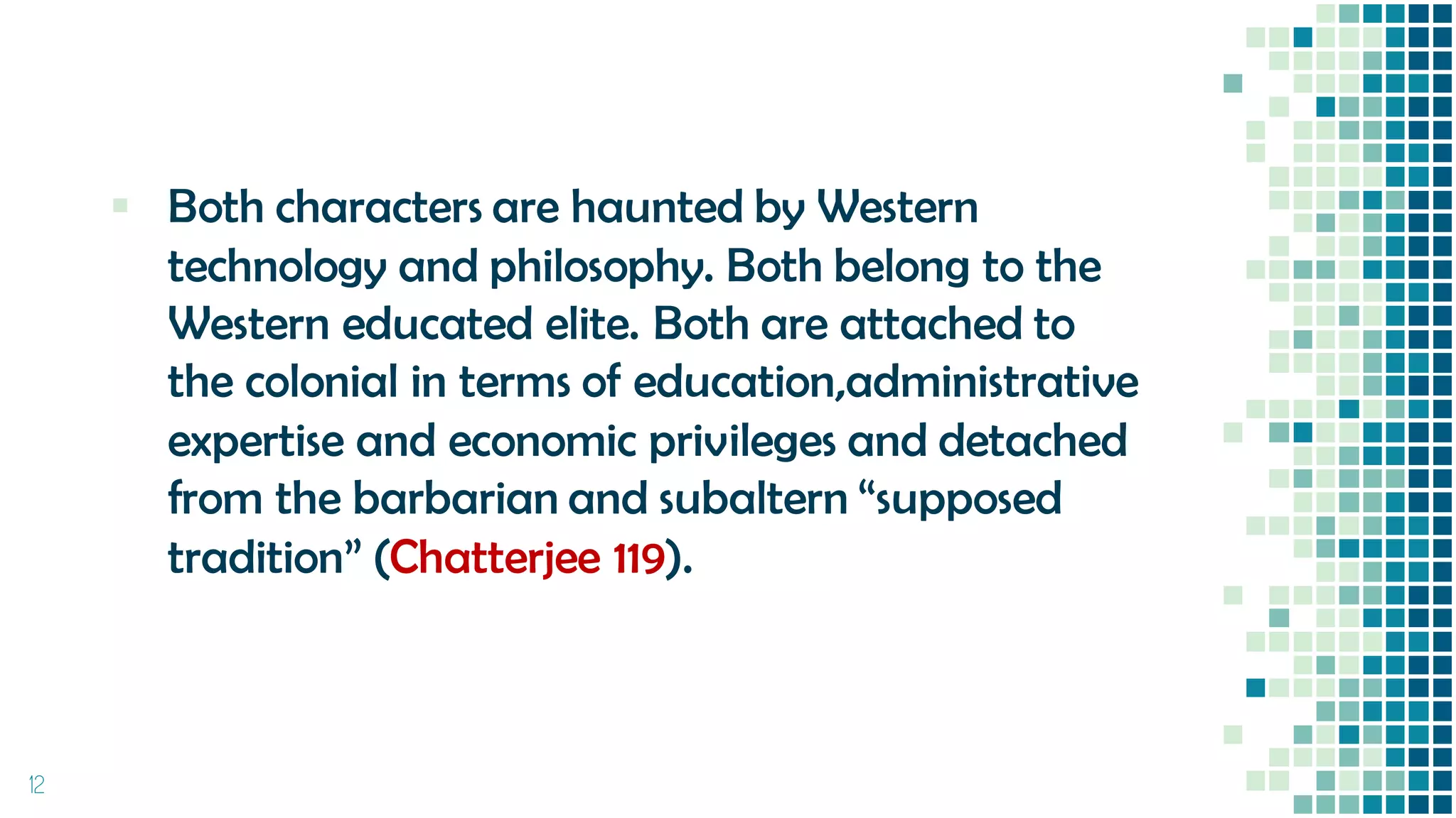 ▪ Both characters are haunted by Western
technology and philosophy. Both belong to the
Western educated elite. Both are attached to
the colonial in terms of education,administrative
expertise and economic privileges and detached
from the barbarian and subaltern “supposed
tradition” (Chatterjee 119).
12
 