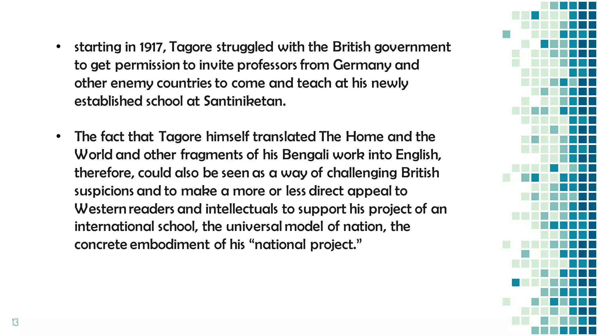 13
• starting in 1917, Tagore struggled with the British government
to get permission to invite professors from Germany and
other enemy countries to come and teach at his newly
established school at Santiniketan.
• The fact that Tagore himself translated The Home and the
World and other fragments of his Bengali work into English,
therefore, could also be seen as a way of challenging British
suspicions and to make a more or less direct appeal to
Westernreaders and intellectuals to support his project of an
international school, the universal model of nation, the
concrete embodiment of his “national project.”
 
