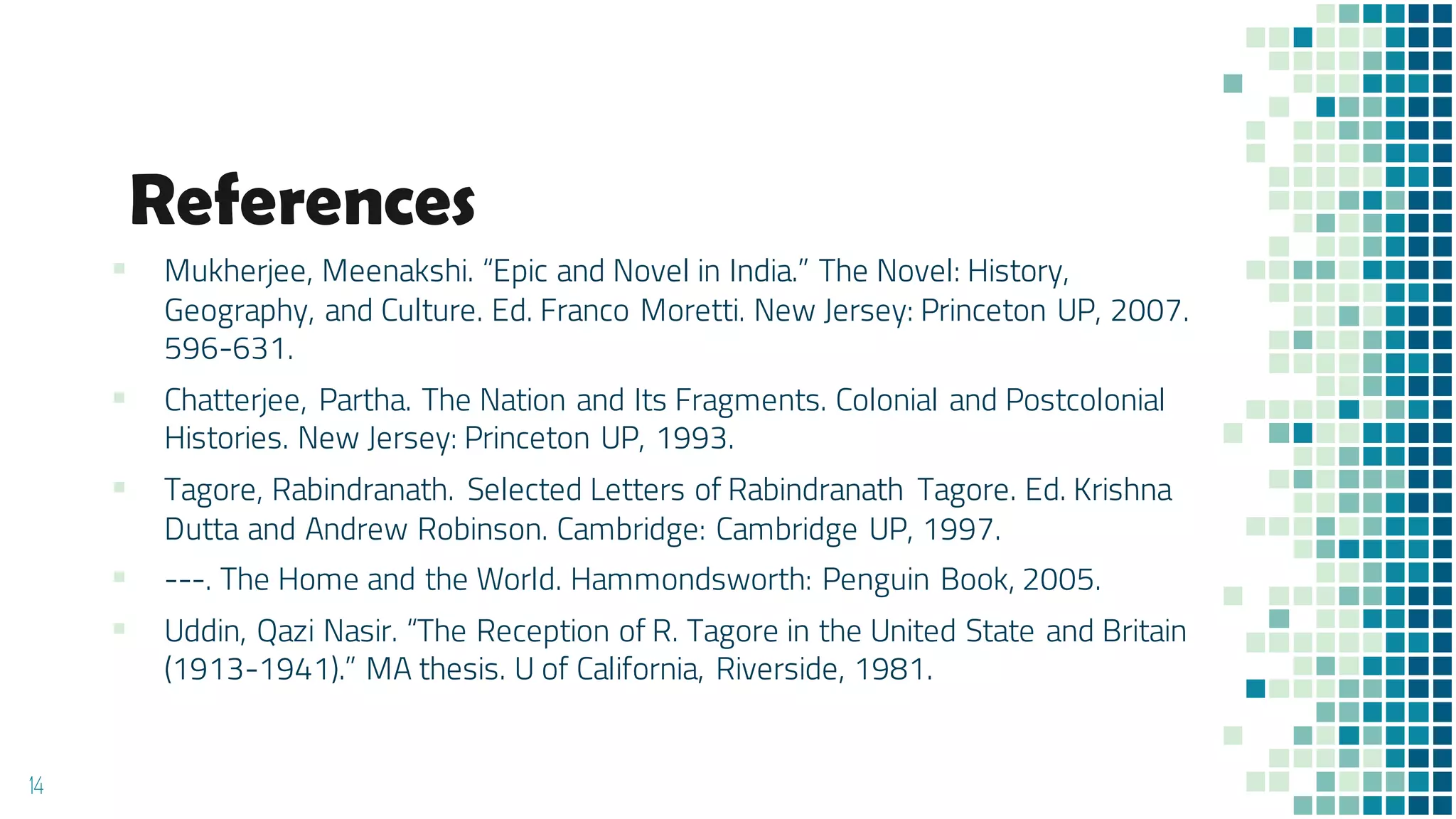 References
▪ Mukherjee, Meenakshi. “Epic and Novel in India.” The Novel: History,
Geography, and Culture. Ed. Franco Moretti. New Jersey: Princeton UP, 2007.
596-631.
▪ Chatterjee, Partha. The Nation and Its Fragments. Colonial and Postcolonial
Histories. New Jersey: Princeton UP, 1993.
▪ Tagore, Rabindranath. Selected Letters of Rabindranath Tagore. Ed. Krishna
Dutta and Andrew Robinson. Cambridge: Cambridge UP, 1997.
▪ ---. The Home and the World. Hammondsworth: Penguin Book, 2005.
▪ Uddin, Qazi Nasir. “The Reception of R. Tagore in the United State and Britain
(1913-1941).” MA thesis. U of California, Riverside, 1981.
14
 