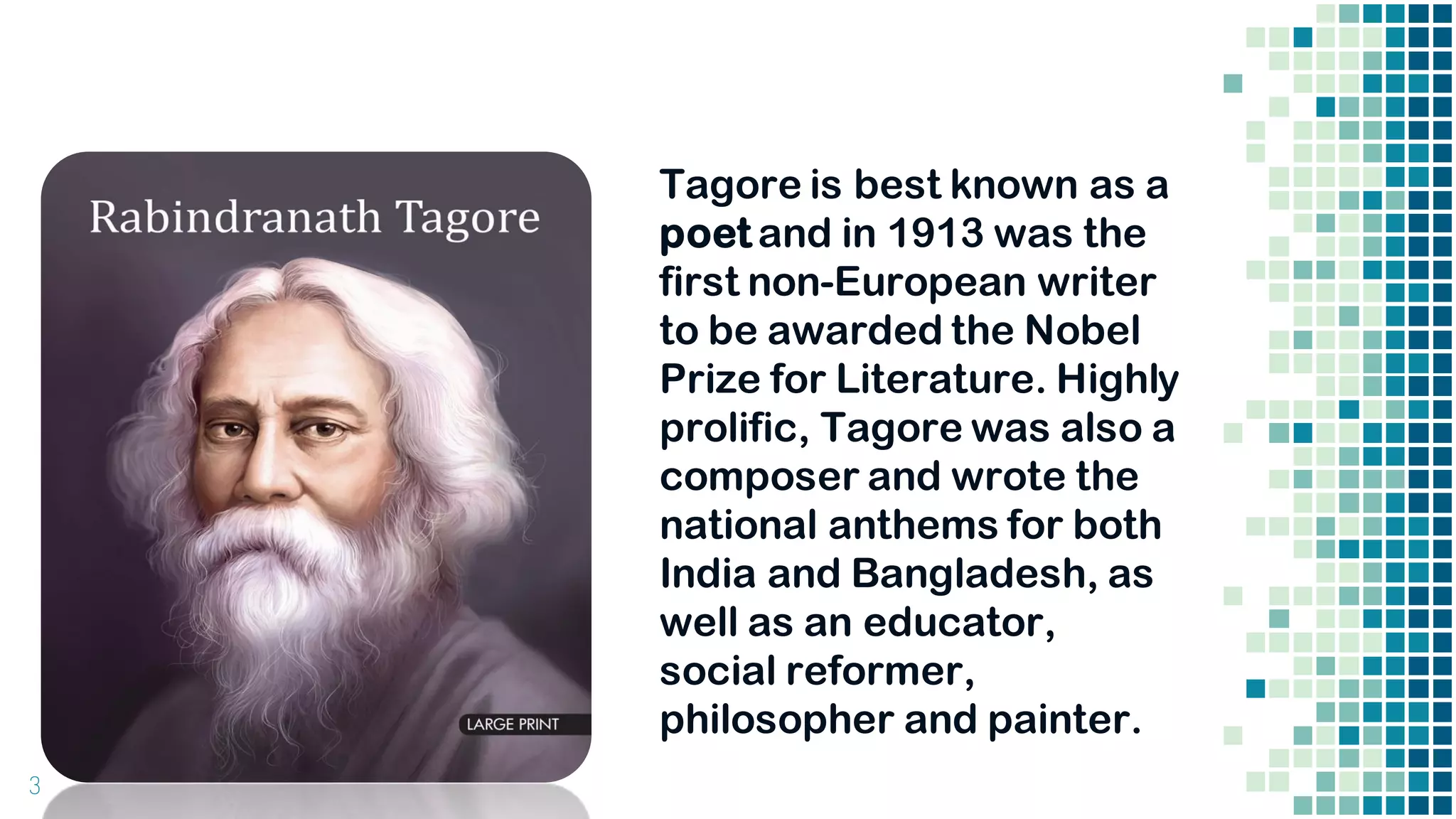 3
Tagore is best known as a
poet and in 1913 was the
first non-European writer
to be awarded the Nobel
Prize for Literature. Highly
prolific, Tagore was also a
composer and wrote the
national anthems for both
India and Bangladesh, as
well as an educator,
social reformer,
philosopher and painter.
 