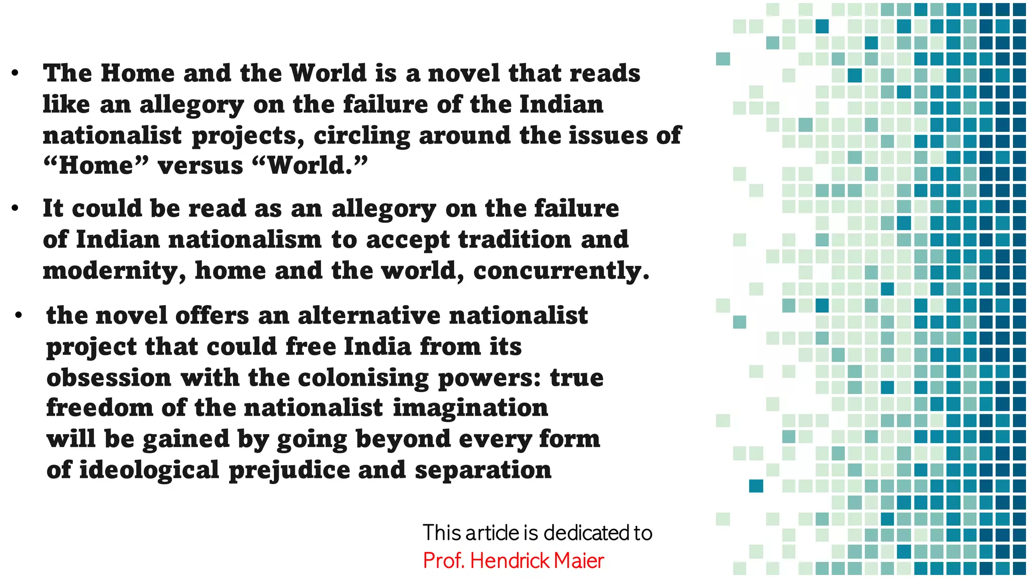 • The Home and the World is a novel that reads
like an allegory on the failure of the Indian
nationalist projects, circling around the issues of
“Home” versus “World.”
• It could be read as an allegory on the failure
of Indian nationalism to accept tradition and
modernity, home and the world, concurrently.
• the novel offers an alternative nationalist
project that could free India from its
obsession with the colonising powers: true
freedom of the nationalist imagination
will be gained by going beyond every form
of ideological prejudice and separation
This article is dedicated to
Prof. Hendrick Maier
 