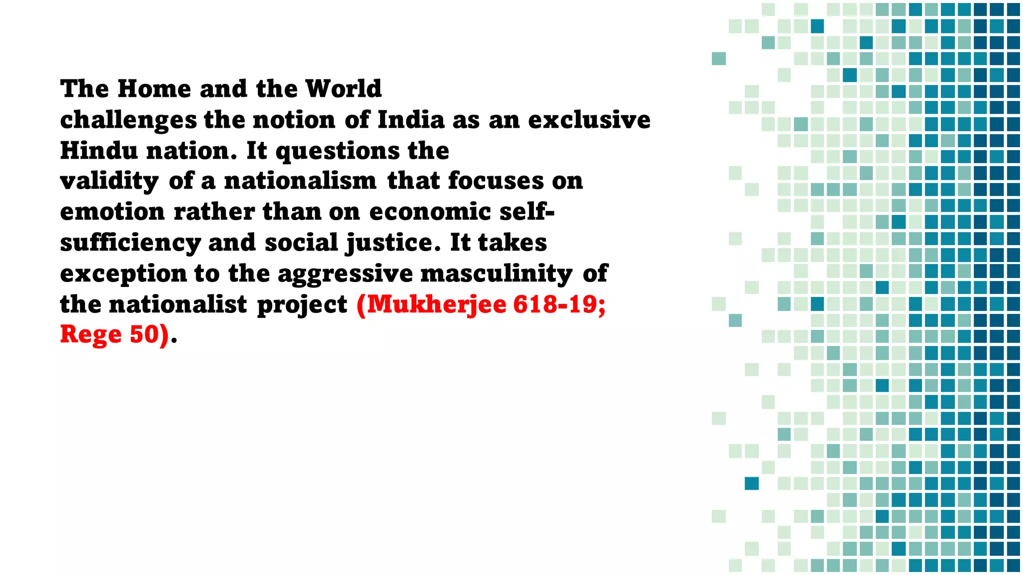 The Home and the World
challenges the notion of India as an exclusive
Hindu nation. It questions the
validity of a nationalism that focuses on
emotion rather than on economic self-
sufficiency and social justice. It takes
exception to the aggressive masculinity of
the nationalist project (Mukherjee 618-19;
Rege 50).
 