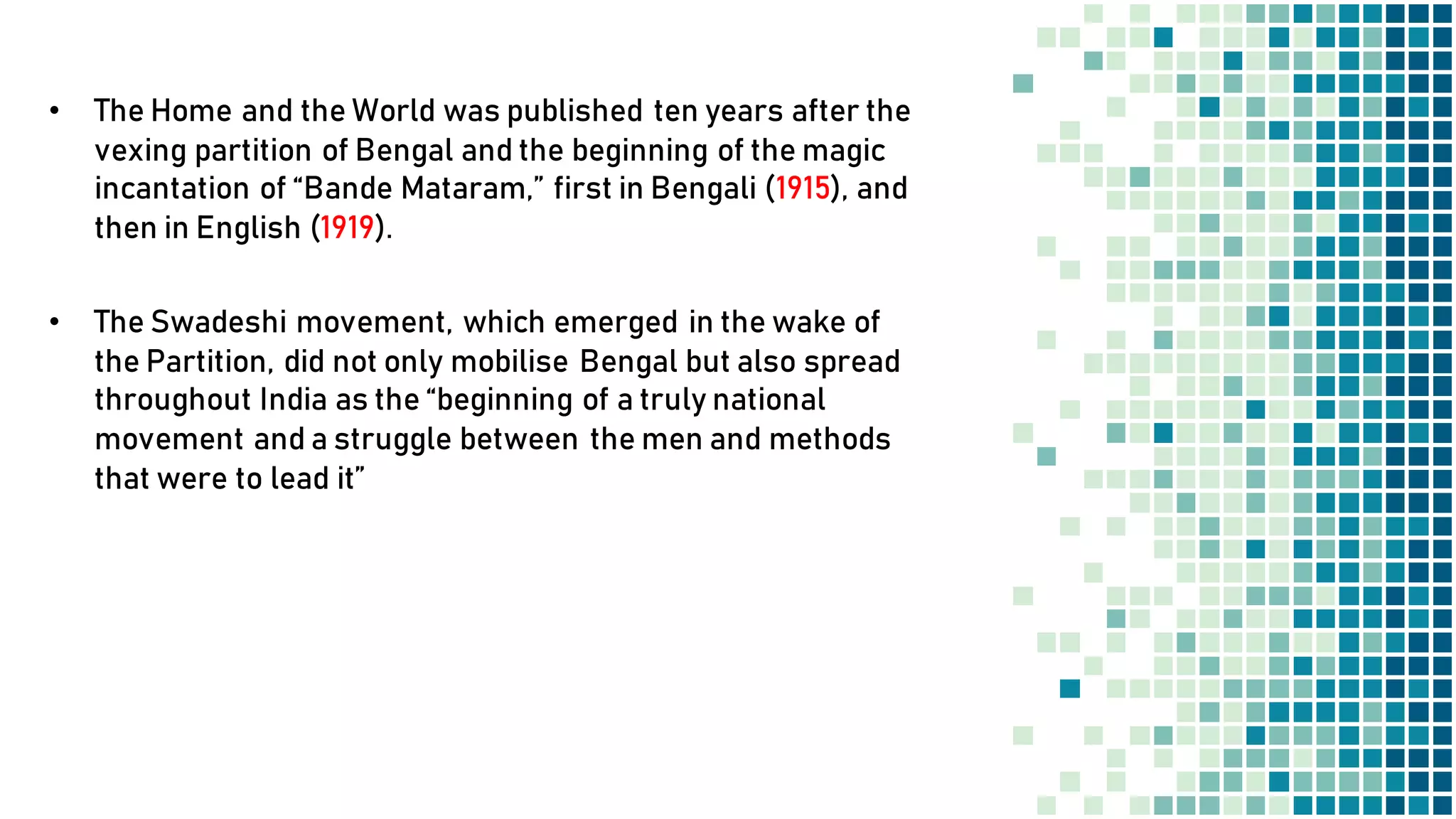 • The Home and the World was published ten years after the
vexing partition of Bengal and the beginning of the magic
incantation of “Bande Mataram,” first in Bengali (1915), and
then in English (1919).
• The Swadeshi movement, which emerged in the wake of
the Partition, did not only mobilise Bengal but also spread
throughout India as the “beginning of a truly national
movement and a struggle between the men and methods
that were to lead it”
 