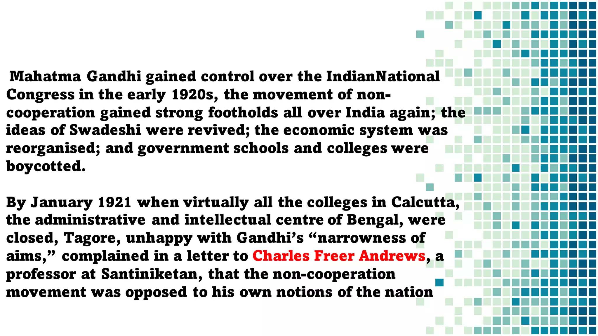 Mahatma Gandhi gained control over the IndianNational
Congress in the early 1920s, the movement of non-
cooperation gained strong footholds all over India again; the
ideas of Swadeshi were revived; the economic system was
reorganised; and government schools and colleges were
boycotted.
By January 1921 when virtually all the colleges in Calcutta,
the administrative and intellectual centre of Bengal, were
closed, Tagore, unhappy with Gandhi’s “narrowness of
aims,” complained in a letter to Charles Freer Andrews, a
professor at Santiniketan, that the non-cooperation
movement was opposed to his own notions of the nation
 