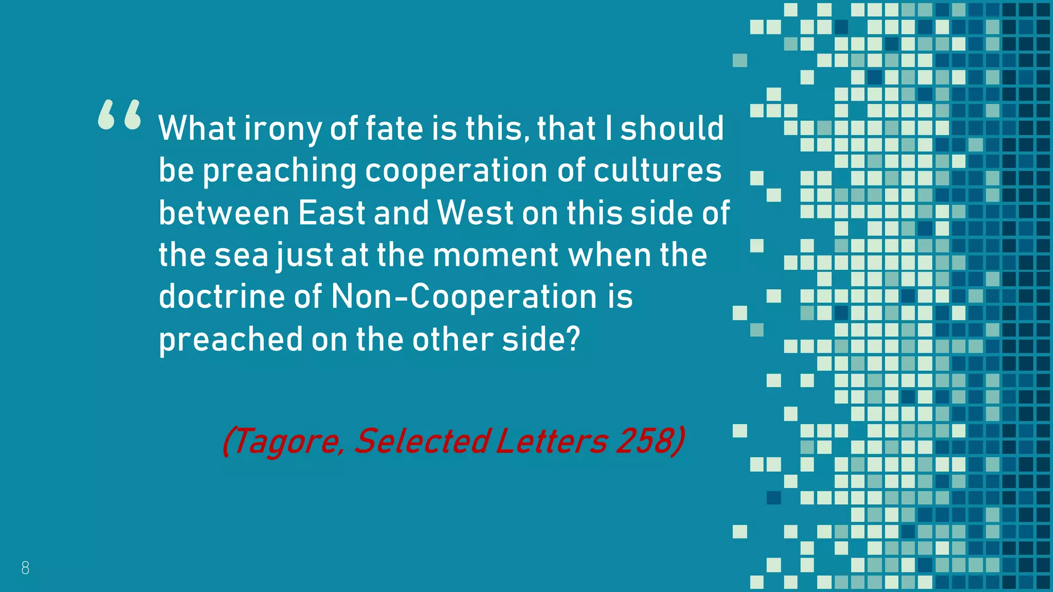 “
8
What irony of fate is this,that I should
be preaching cooperation of cultures
between East and West on this side of
the sea justat the moment when the
doctrine of Non-Cooperation is
preached on the other side?
(Tagore, Selected Letters 258)
 