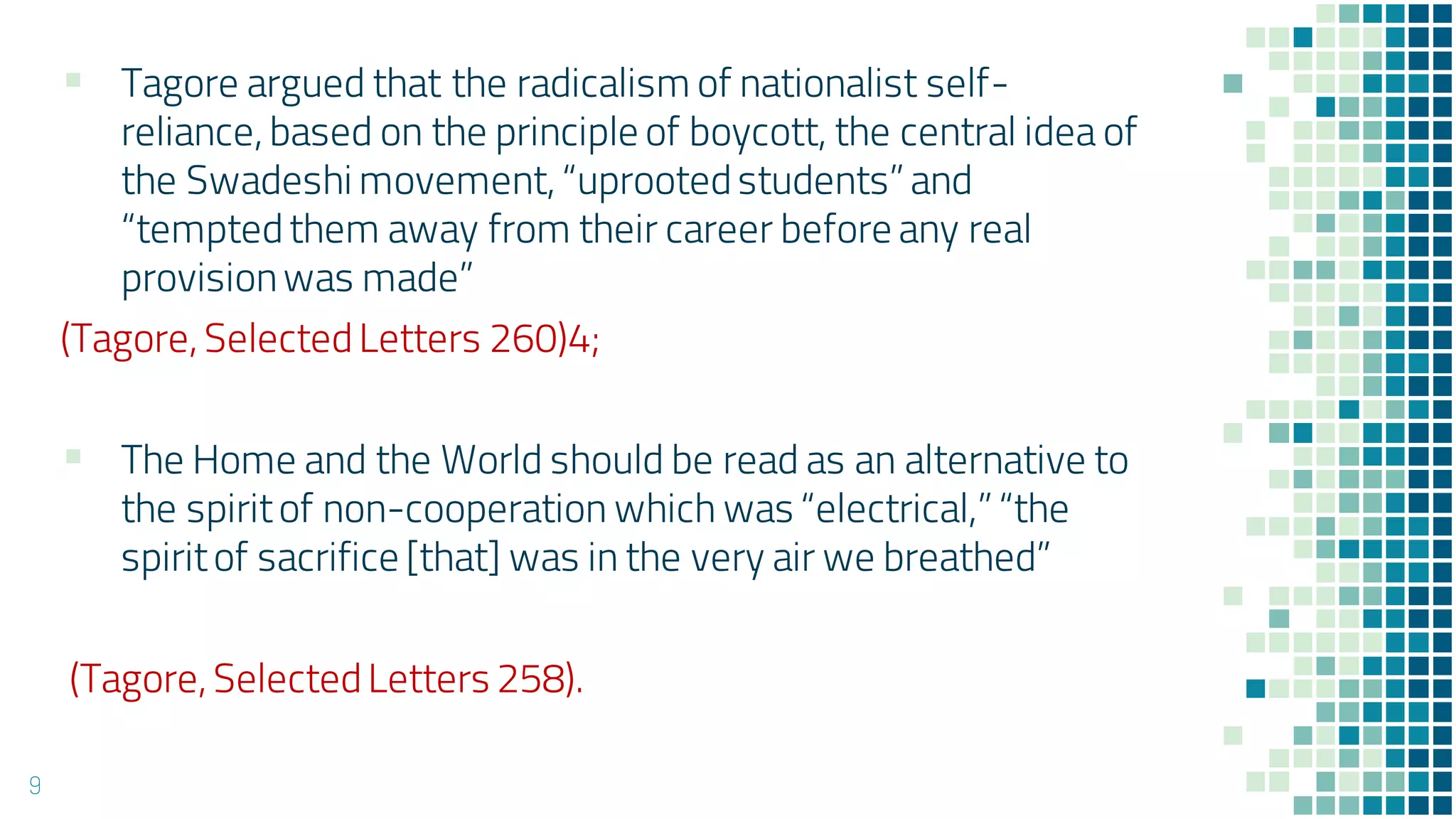 9
▪ Tagore argued that the radicalism of nationalist self-
reliance, based on the principle of boycott, the central idea of
the Swadeshi movement, “uprootedstudents” and
“temptedthem away from their career before any real
provisionwas made”
(Tagore, SelectedLetters 260)4;
▪ The Home and the World should be read as an alternative to
the spiritof non-cooperation which was “electrical,” “the
spiritof sacrifice [that] was in the very air we breathed”
(Tagore, SelectedLetters 258).
 