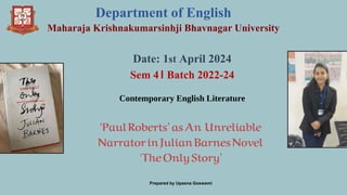 Department of English
Maharaja Krishnakumarsinhji Bhavnagar University
Date: 1st April 2024
Sem 4। Batch 2022-24
Contemporary English Literature
‘PaulRoberts’asAn Unreliable
NarratorinJulianBarnesNovel
'TheOnlyStory’
Prepared by Upasna Goswami
 