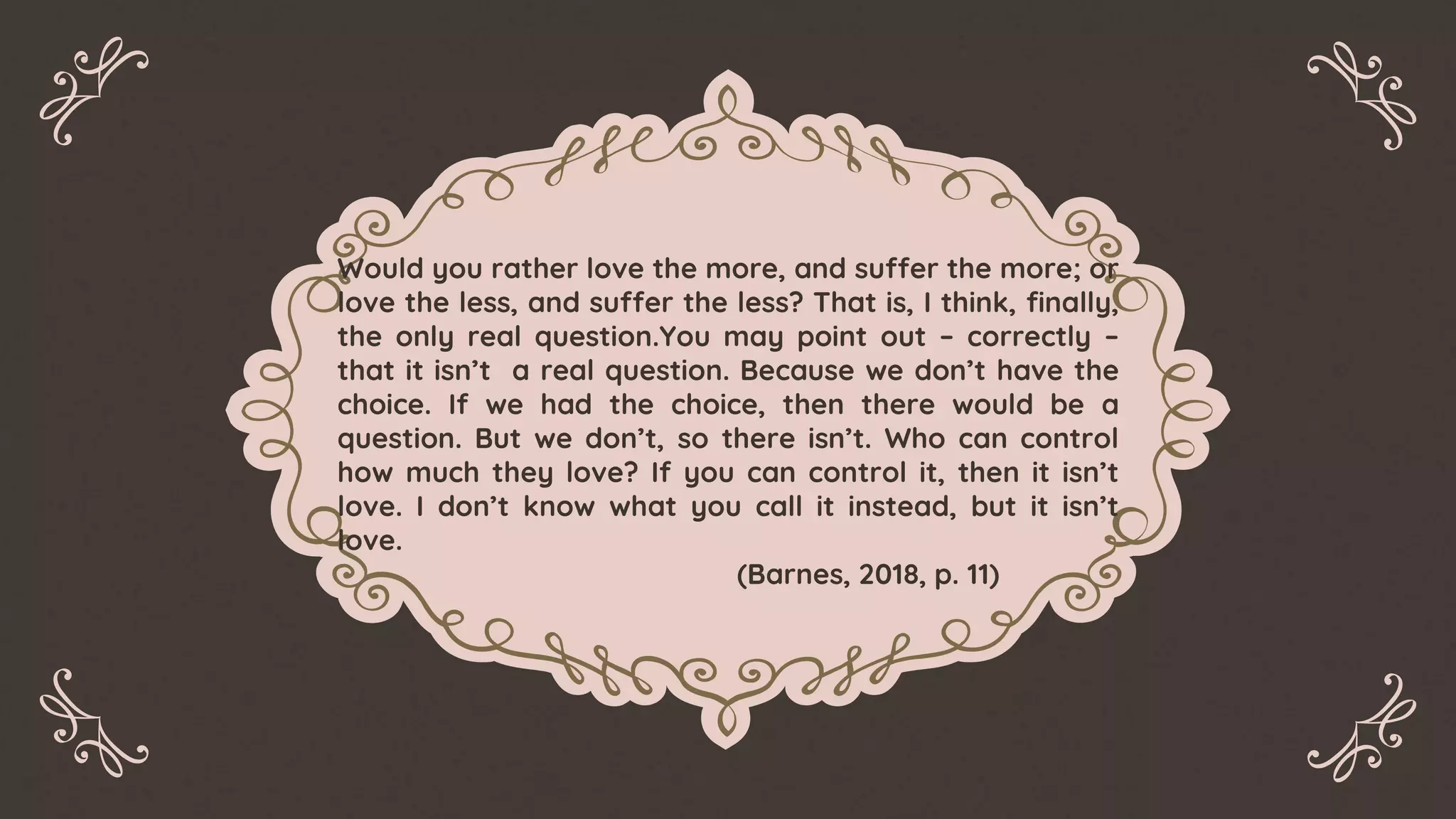Would you rather love the more, and suffer the more; or
love the less, and suffer the less? That is, I think, finally,
the only real question.You may point out – correctly –
that it isn’t a real question. Because we don’t have the
choice. If we had the choice, then there would be a
question. But we don’t, so there isn’t. Who can control
how much they love? If you can control it, then it isn’t
love. I don’t know what you call it instead, but it isn’t
love.
(Barnes, 2018, p. 11)
 