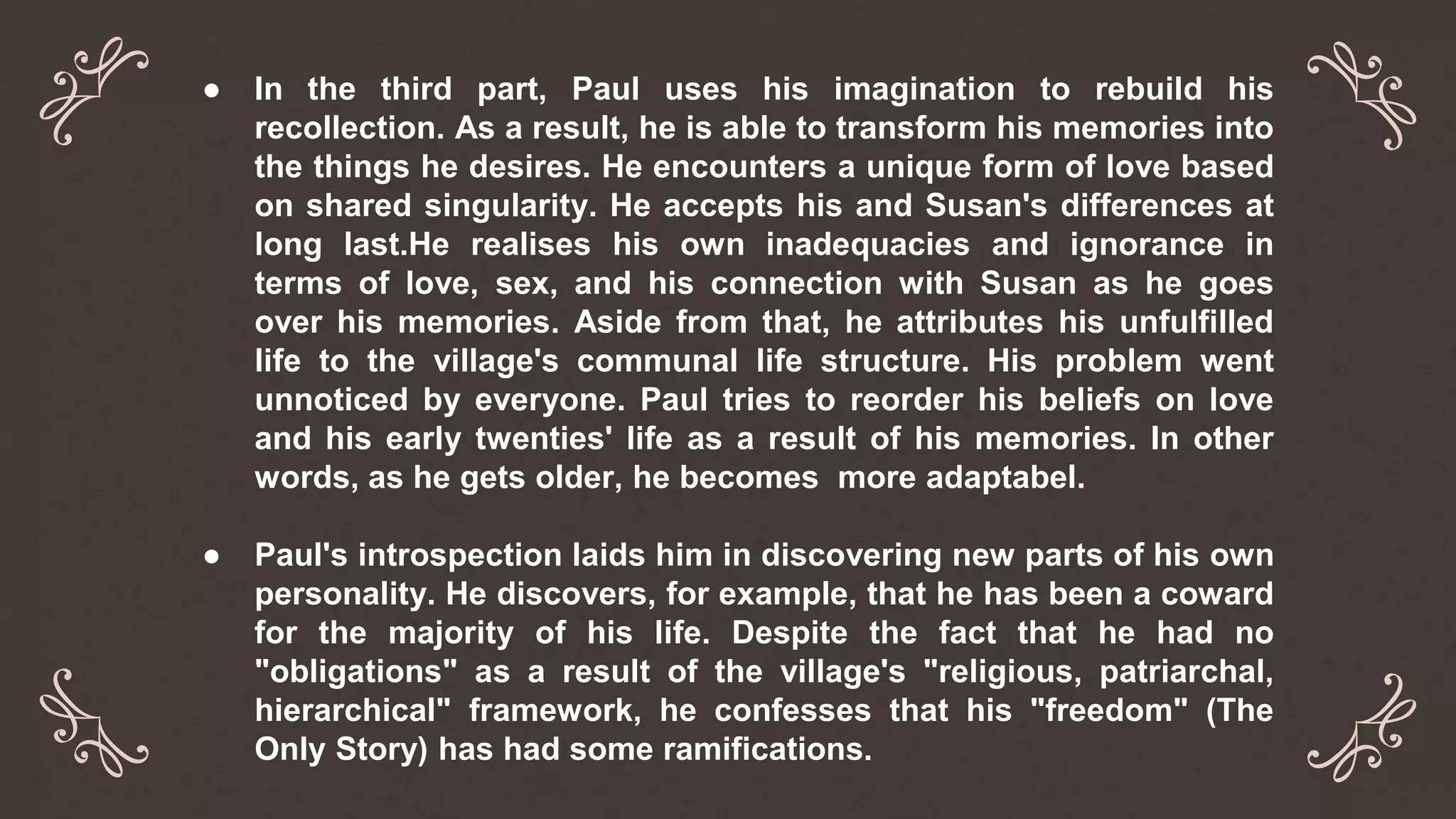 ● In the third part, Paul uses his imagination to rebuild his
recollection. As a result, he is able to transform his memories into
the things he desires. He encounters a unique form of love based
on shared singularity. He accepts his and Susan's differences at
long last.He realises his own inadequacies and ignorance in
terms of love, sex, and his connection with Susan as he goes
over his memories. Aside from that, he attributes his unfulfilled
life to the village's communal life structure. His problem went
unnoticed by everyone. Paul tries to reorder his beliefs on love
and his early twenties' life as a result of his memories. In other
words, as he gets older, he becomes more adaptabel.
● Paul's introspection laids him in discovering new parts of his own
personality. He discovers, for example, that he has been a coward
for the majority of his life. Despite the fact that he had no
"obligations" as a result of the village's "religious, patriarchal,
hierarchical" framework, he confesses that his "freedom" (The
Only Story) has had some ramifications.
 