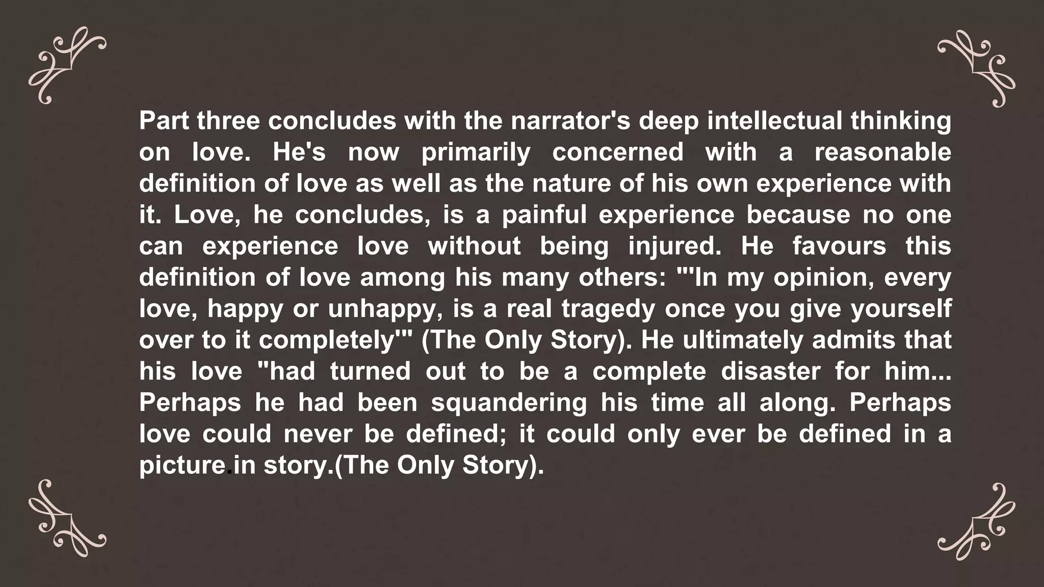 Part three concludes with the narrator's deep intellectual thinking
on love. He's now primarily concerned with a reasonable
definition of love as well as the nature of his own experience with
it. Love, he concludes, is a painful experience because no one
can experience love without being injured. He favours this
definition of love among his many others: "'In my opinion, every
love, happy or unhappy, is a real tragedy once you give yourself
over to it completely'" (The Only Story). He ultimately admits that
his love "had turned out to be a complete disaster for him...
Perhaps he had been squandering his time all along. Perhaps
love could never be defined; it could only ever be defined in a
picture.in story.(The Only Story).
 