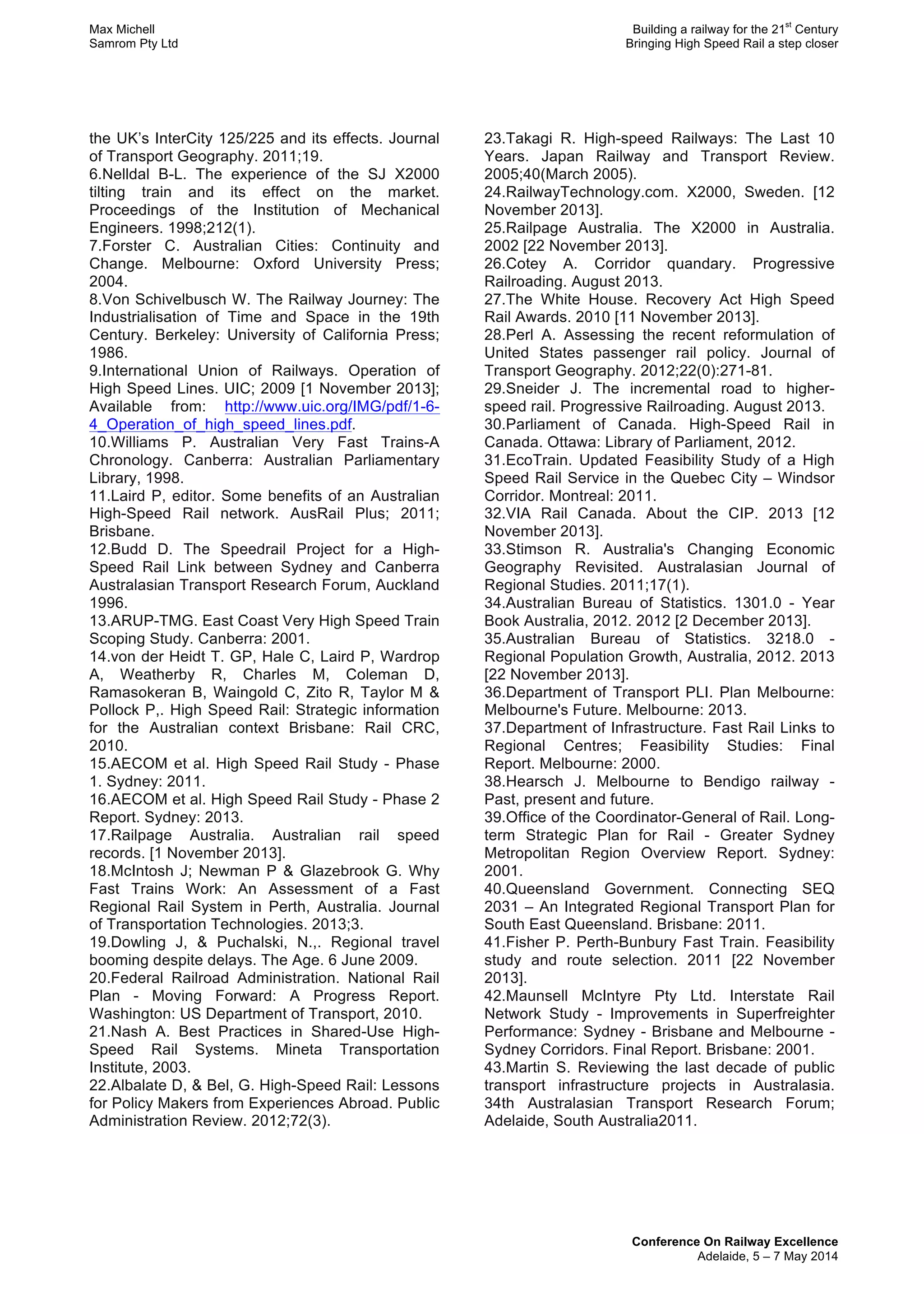 Max Michell Building a railway for the 21
st
Century
Samrom Pty Ltd Bringing High Speed Rail a step closer
Conference On Railway Excellence
Adelaide, 5 – 7 May 2014
the UK’s InterCity 125/225 and its effects. Journal
of Transport Geography. 2011;19.
6.Nelldal B-L. The experience of the SJ X2000
tilting train and its effect on the market.
Proceedings of the Institution of Mechanical
Engineers. 1998;212(1).
7.Forster C. Australian Cities: Continuity and
Change. Melbourne: Oxford University Press;
2004.
8.Von Schivelbusch W. The Railway Journey: The
Industrialisation of Time and Space in the 19th
Century. Berkeley: University of California Press;
1986.
9.International Union of Railways. Operation of
High Speed Lines. UIC; 2009 [1 November 2013];
Available from: http://www.uic.org/IMG/pdf/1-6-
4_Operation_of_high_speed_lines.pdf.
10.Williams P. Australian Very Fast Trains-A
Chronology. Canberra: Australian Parliamentary
Library, 1998.
11.Laird P, editor. Some benefits of an Australian
High-Speed Rail network. AusRail Plus; 2011;
Brisbane.
12.Budd D. The Speedrail Project for a High-
Speed Rail Link between Sydney and Canberra
Australasian Transport Research Forum, Auckland
1996.
13.ARUP-TMG. East Coast Very High Speed Train
Scoping Study. Canberra: 2001.
14.von der Heidt T. GP, Hale C, Laird P, Wardrop
A, Weatherby R, Charles M, Coleman D,
Ramasokeran B, Waingold C, Zito R, Taylor M &
Pollock P,. High Speed Rail: Strategic information
for the Australian context Brisbane: Rail CRC,
2010.
15.AECOM et al. High Speed Rail Study - Phase
1. Sydney: 2011.
16.AECOM et al. High Speed Rail Study - Phase 2
Report. Sydney: 2013.
17.Railpage Australia. Australian rail speed
records. [1 November 2013].
18.McIntosh J; Newman P & Glazebrook G. Why
Fast Trains Work: An Assessment of a Fast
Regional Rail System in Perth, Australia. Journal
of Transportation Technologies. 2013;3.
19.Dowling J, & Puchalski, N.,. Regional travel
booming despite delays. The Age. 6 June 2009.
20.Federal Railroad Administration. National Rail
Plan - Moving Forward: A Progress Report.
Washington: US Department of Transport, 2010.
21.Nash A. Best Practices in Shared-Use High-
Speed Rail Systems. Mineta Transportation
Institute, 2003.
22.Albalate D, & Bel, G. High-Speed Rail: Lessons
for Policy Makers from Experiences Abroad. Public
Administration Review. 2012;72(3).
23.Takagi R. High-speed Railways: The Last 10
Years. Japan Railway and Transport Review.
2005;40(March 2005).
24.RailwayTechnology.com. X2000, Sweden. [12
November 2013].
25.Railpage Australia. The X2000 in Australia.
2002 [22 November 2013].
26.Cotey A. Corridor quandary. Progressive
Railroading. August 2013.
27.The White House. Recovery Act High Speed
Rail Awards. 2010 [11 November 2013].
28.Perl A. Assessing the recent reformulation of
United States passenger rail policy. Journal of
Transport Geography. 2012;22(0):271-81.
29.Sneider J. The incremental road to higher-
speed rail. Progressive Railroading. August 2013.
30.Parliament of Canada. High-Speed Rail in
Canada. Ottawa: Library of Parliament, 2012.
31.EcoTrain. Updated Feasibility Study of a High
Speed Rail Service in the Quebec City – Windsor
Corridor. Montreal: 2011.
32.VIA Rail Canada. About the CIP. 2013 [12
November 2013].
33.Stimson R. Australia's Changing Economic
Geography Revisited. Australasian Journal of
Regional Studies. 2011;17(1).
34.Australian Bureau of Statistics. 1301.0 - Year
Book Australia, 2012. 2012 [2 December 2013].
35.Australian Bureau of Statistics. 3218.0 -
Regional Population Growth, Australia, 2012. 2013
[22 November 2013].
36.Department of Transport PLI. Plan Melbourne:
Melbourne's Future. Melbourne: 2013.
37.Department of Infrastructure. Fast Rail Links to
Regional Centres; Feasibility Studies: Final
Report. Melbourne: 2000.
38.Hearsch J. Melbourne to Bendigo railway -
Past, present and future.
39.Office of the Coordinator-General of Rail. Long-
term Strategic Plan for Rail - Greater Sydney
Metropolitan Region Overview Report. Sydney:
2001.
40.Queensland Government. Connecting SEQ
2031 – An Integrated Regional Transport Plan for
South East Queensland. Brisbane: 2011.
41.Fisher P. Perth-Bunbury Fast Train. Feasibility
study and route selection. 2011 [22 November
2013].
42.Maunsell McIntyre Pty Ltd. Interstate Rail
Network Study - Improvements in Superfreighter
Performance: Sydney - Brisbane and Melbourne -
Sydney Corridors. Final Report. Brisbane: 2001.
43.Martin S. Reviewing the last decade of public
transport infrastructure projects in Australasia.
34th Australasian Transport Research Forum;
Adelaide, South Australia2011.
 