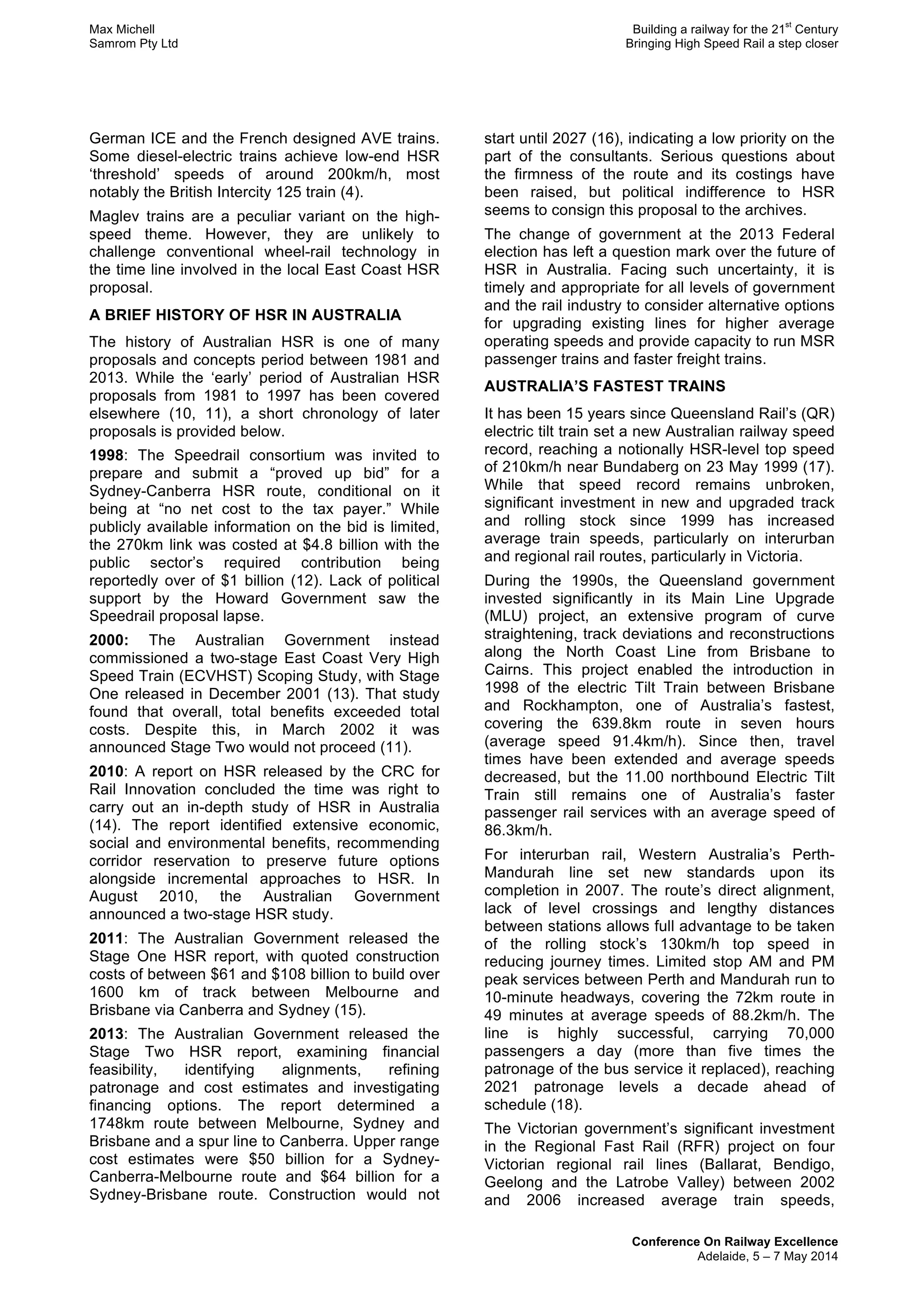 Max Michell Building a railway for the 21
st
Century
Samrom Pty Ltd Bringing High Speed Rail a step closer
Conference On Railway Excellence
Adelaide, 5 – 7 May 2014
German ICE and the French designed AVE trains.
Some diesel-electric trains achieve low-end HSR
‘threshold’ speeds of around 200km/h, most
notably the British Intercity 125 train (4).
Maglev trains are a peculiar variant on the high-
speed theme. However, they are unlikely to
challenge conventional wheel-rail technology in
the time line involved in the local East Coast HSR
proposal.
A BRIEF HISTORY OF HSR IN AUSTRALIA
The history of Australian HSR is one of many
proposals and concepts period between 1981 and
2013. While the ‘early’ period of Australian HSR
proposals from 1981 to 1997 has been covered
elsewhere (10, 11), a short chronology of later
proposals is provided below.
1998: The Speedrail consortium was invited to
prepare and submit a “proved up bid” for a
Sydney-Canberra HSR route, conditional on it
being at “no net cost to the tax payer.” While
publicly available information on the bid is limited,
the 270km link was costed at $4.8 billion with the
public sector’s required contribution being
reportedly over of $1 billion (12). Lack of political
support by the Howard Government saw the
Speedrail proposal lapse.
2000: The Australian Government instead
commissioned a two-stage East Coast Very High
Speed Train (ECVHST) Scoping Study, with Stage
One released in December 2001 (13). That study
found that overall, total benefits exceeded total
costs. Despite this, in March 2002 it was
announced Stage Two would not proceed (11).
2010: A report on HSR released by the CRC for
Rail Innovation concluded the time was right to
carry out an in-depth study of HSR in Australia
(14). The report identified extensive economic,
social and environmental benefits, recommending
corridor reservation to preserve future options
alongside incremental approaches to HSR. In
August 2010, the Australian Government
announced a two-stage HSR study.
2011: The Australian Government released the
Stage One HSR report, with quoted construction
costs of between $61 and $108 billion to build over
1600 km of track between Melbourne and
Brisbane via Canberra and Sydney (15).
2013: The Australian Government released the
Stage Two HSR report, examining financial
feasibility, identifying alignments, refining
patronage and cost estimates and investigating
financing options. The report determined a
1748km route between Melbourne, Sydney and
Brisbane and a spur line to Canberra. Upper range
cost estimates were $50 billion for a Sydney-
Canberra-Melbourne route and $64 billion for a
Sydney-Brisbane route. Construction would not
start until 2027 (16), indicating a low priority on the
part of the consultants. Serious questions about
the firmness of the route and its costings have
been raised, but political indifference to HSR
seems to consign this proposal to the archives.
The change of government at the 2013 Federal
election has left a question mark over the future of
HSR in Australia. Facing such uncertainty, it is
timely and appropriate for all levels of government
and the rail industry to consider alternative options
for upgrading existing lines for higher average
operating speeds and provide capacity to run MSR
passenger trains and faster freight trains.
AUSTRALIA’S FASTEST TRAINS
It has been 15 years since Queensland Rail’s (QR)
electric tilt train set a new Australian railway speed
record, reaching a notionally HSR-level top speed
of 210km/h near Bundaberg on 23 May 1999 (17).
While that speed record remains unbroken,
significant investment in new and upgraded track
and rolling stock since 1999 has increased
average train speeds, particularly on interurban
and regional rail routes, particularly in Victoria.
During the 1990s, the Queensland government
invested significantly in its Main Line Upgrade
(MLU) project, an extensive program of curve
straightening, track deviations and reconstructions
along the North Coast Line from Brisbane to
Cairns. This project enabled the introduction in
1998 of the electric Tilt Train between Brisbane
and Rockhampton, one of Australia’s fastest,
covering the 639.8km route in seven hours
(average speed 91.4km/h). Since then, travel
times have been extended and average speeds
decreased, but the 11.00 northbound Electric Tilt
Train still remains one of Australia’s faster
passenger rail services with an average speed of
86.3km/h.
For interurban rail, Western Australia’s Perth-
Mandurah line set new standards upon its
completion in 2007. The route’s direct alignment,
lack of level crossings and lengthy distances
between stations allows full advantage to be taken
of the rolling stock’s 130km/h top speed in
reducing journey times. Limited stop AM and PM
peak services between Perth and Mandurah run to
10-minute headways, covering the 72km route in
49 minutes at average speeds of 88.2km/h. The
line is highly successful, carrying 70,000
passengers a day (more than five times the
patronage of the bus service it replaced), reaching
2021 patronage levels a decade ahead of
schedule (18).
The Victorian government’s significant investment
in the Regional Fast Rail (RFR) project on four
Victorian regional rail lines (Ballarat, Bendigo,
Geelong and the Latrobe Valley) between 2002
and 2006 increased average train speeds,
 