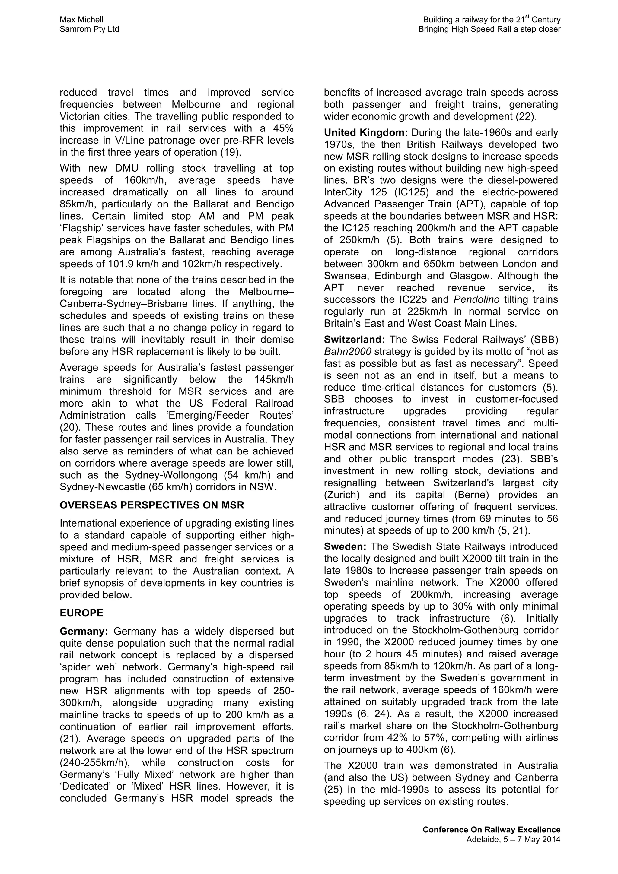 Max Michell Building a railway for the 21
st
Century
Samrom Pty Ltd Bringing High Speed Rail a step closer
Conference On Railway Excellence
Adelaide, 5 – 7 May 2014
reduced travel times and improved service
frequencies between Melbourne and regional
Victorian cities. The travelling public responded to
this improvement in rail services with a 45%
increase in V/Line patronage over pre-RFR levels
in the first three years of operation (19).
With new DMU rolling stock travelling at top
speeds of 160km/h, average speeds have
increased dramatically on all lines to around
85km/h, particularly on the Ballarat and Bendigo
lines. Certain limited stop AM and PM peak
‘Flagship’ services have faster schedules, with PM
peak Flagships on the Ballarat and Bendigo lines
are among Australia’s fastest, reaching average
speeds of 101.9 km/h and 102km/h respectively.
It is notable that none of the trains described in the
foregoing are located along the Melbourne–
Canberra-Sydney–Brisbane lines. If anything, the
schedules and speeds of existing trains on these
lines are such that a no change policy in regard to
these trains will inevitably result in their demise
before any HSR replacement is likely to be built.
Average speeds for Australia’s fastest passenger
trains are significantly below the 145km/h
minimum threshold for MSR services and are
more akin to what the US Federal Railroad
Administration calls ‘Emerging/Feeder Routes’
(20). These routes and lines provide a foundation
for faster passenger rail services in Australia. They
also serve as reminders of what can be achieved
on corridors where average speeds are lower still,
such as the Sydney-Wollongong (54 km/h) and
Sydney-Newcastle (65 km/h) corridors in NSW.
OVERSEAS PERSPECTIVES ON MSR
International experience of upgrading existing lines
to a standard capable of supporting either high-
speed and medium-speed passenger services or a
mixture of HSR, MSR and freight services is
particularly relevant to the Australian context. A
brief synopsis of developments in key countries is
provided below.
EUROPE
Germany: Germany has a widely dispersed but
quite dense population such that the normal radial
rail network concept is replaced by a dispersed
‘spider web’ network. Germany’s high-speed rail
program has included construction of extensive
new HSR alignments with top speeds of 250-
300km/h, alongside upgrading many existing
mainline tracks to speeds of up to 200 km/h as a
continuation of earlier rail improvement efforts.
(21). Average speeds on upgraded parts of the
network are at the lower end of the HSR spectrum
(240-255km/h), while construction costs for
Germany’s ‘Fully Mixed’ network are higher than
‘Dedicated’ or ‘Mixed’ HSR lines. However, it is
concluded Germany’s HSR model spreads the
benefits of increased average train speeds across
both passenger and freight trains, generating
wider economic growth and development (22).
United Kingdom: During the late-1960s and early
1970s, the then British Railways developed two
new MSR rolling stock designs to increase speeds
on existing routes without building new high-speed
lines. BR’s two designs were the diesel-powered
InterCity 125 (IC125) and the electric-powered
Advanced Passenger Train (APT), capable of top
speeds at the boundaries between MSR and HSR:
the IC125 reaching 200km/h and the APT capable
of 250km/h (5). Both trains were designed to
operate on long-distance regional corridors
between 300km and 650km between London and
Swansea, Edinburgh and Glasgow. Although the
APT never reached revenue service, its
successors the IC225 and Pendolino tilting trains
regularly run at 225km/h in normal service on
Britain’s East and West Coast Main Lines.
Switzerland: The Swiss Federal Railways’ (SBB)
Bahn2000 strategy is guided by its motto of “not as
fast as possible but as fast as necessary”. Speed
is seen not as an end in itself, but a means to
reduce time-critical distances for customers (5).
SBB chooses to invest in customer-focused
infrastructure upgrades providing regular
frequencies, consistent travel times and multi-
modal connections from international and national
HSR and MSR services to regional and local trains
and other public transport modes (23). SBB’s
investment in new rolling stock, deviations and
resignalling between Switzerland's largest city
(Zurich) and its capital (Berne) provides an
attractive customer offering of frequent services,
and reduced journey times (from 69 minutes to 56
minutes) at speeds of up to 200 km/h (5, 21).
Sweden: The Swedish State Railways introduced
the locally designed and built X2000 tilt train in the
late 1980s to increase passenger train speeds on
Sweden’s mainline network. The X2000 offered
top speeds of 200km/h, increasing average
operating speeds by up to 30% with only minimal
upgrades to track infrastructure (6). Initially
introduced on the Stockholm-Gothenburg corridor
in 1990, the X2000 reduced journey times by one
hour (to 2 hours 45 minutes) and raised average
speeds from 85km/h to 120km/h. As part of a long-
term investment by the Sweden’s government in
the rail network, average speeds of 160km/h were
attained on suitably upgraded track from the late
1990s (6, 24). As a result, the X2000 increased
rail’s market share on the Stockholm-Gothenburg
corridor from 42% to 57%, competing with airlines
on journeys up to 400km (6).
The X2000 train was demonstrated in Australia
(and also the US) between Sydney and Canberra
(25) in the mid-1990s to assess its potential for
speeding up services on existing routes.
 