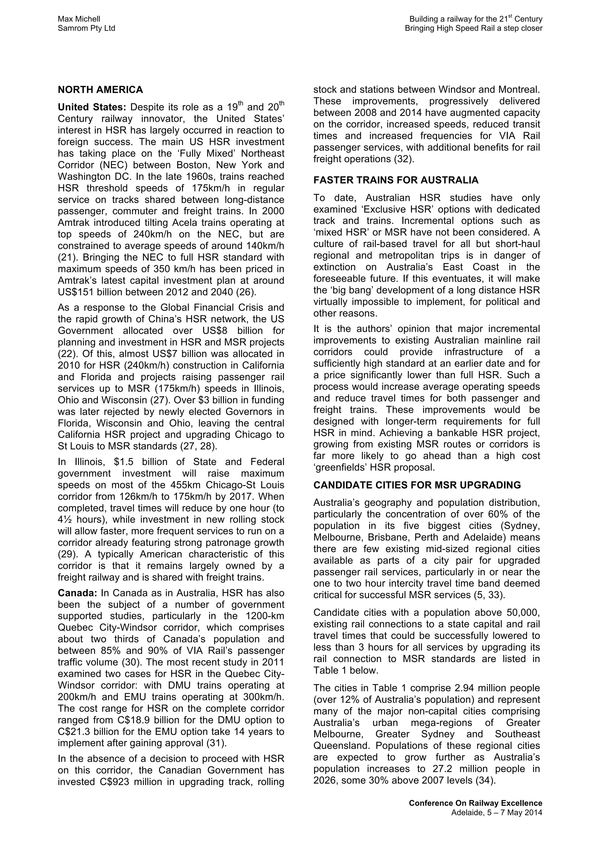 Max Michell Building a railway for the 21
st
Century
Samrom Pty Ltd Bringing High Speed Rail a step closer
Conference On Railway Excellence
Adelaide, 5 – 7 May 2014
NORTH AMERICA
United States: Despite its role as a 19
th
and 20
th
Century railway innovator, the United States’
interest in HSR has largely occurred in reaction to
foreign success. The main US HSR investment
has taking place on the ‘Fully Mixed’ Northeast
Corridor (NEC) between Boston, New York and
Washington DC. In the late 1960s, trains reached
HSR threshold speeds of 175km/h in regular
service on tracks shared between long-distance
passenger, commuter and freight trains. In 2000
Amtrak introduced tilting Acela trains operating at
top speeds of 240km/h on the NEC, but are
constrained to average speeds of around 140km/h
(21). Bringing the NEC to full HSR standard with
maximum speeds of 350 km/h has been priced in
Amtrak’s latest capital investment plan at around
US$151 billion between 2012 and 2040 (26).
As a response to the Global Financial Crisis and
the rapid growth of China’s HSR network, the US
Government allocated over US$8 billion for
planning and investment in HSR and MSR projects
(22). Of this, almost US$7 billion was allocated in
2010 for HSR (240km/h) construction in California
and Florida and projects raising passenger rail
services up to MSR (175km/h) speeds in Illinois,
Ohio and Wisconsin (27). Over $3 billion in funding
was later rejected by newly elected Governors in
Florida, Wisconsin and Ohio, leaving the central
California HSR project and upgrading Chicago to
St Louis to MSR standards (27, 28).
In Illinois, $1.5 billion of State and Federal
government investment will raise maximum
speeds on most of the 455km Chicago-St Louis
corridor from 126km/h to 175km/h by 2017. When
completed, travel times will reduce by one hour (to
4½ hours), while investment in new rolling stock
will allow faster, more frequent services to run on a
corridor already featuring strong patronage growth
(29). A typically American characteristic of this
corridor is that it remains largely owned by a
freight railway and is shared with freight trains.
Canada: In Canada as in Australia, HSR has also
been the subject of a number of government
supported studies, particularly in the 1200-km
Quebec City-Windsor corridor, which comprises
about two thirds of Canada’s population and
between 85% and 90% of VIA Rail’s passenger
traffic volume (30). The most recent study in 2011
examined two cases for HSR in the Quebec City-
Windsor corridor: with DMU trains operating at
200km/h and EMU trains operating at 300km/h.
The cost range for HSR on the complete corridor
ranged from C$18.9 billion for the DMU option to
C$21.3 billion for the EMU option take 14 years to
implement after gaining approval (31).
In the absence of a decision to proceed with HSR
on this corridor, the Canadian Government has
invested C$923 million in upgrading track, rolling
stock and stations between Windsor and Montreal.
These improvements, progressively delivered
between 2008 and 2014 have augmented capacity
on the corridor, increased speeds, reduced transit
times and increased frequencies for VIA Rail
passenger services, with additional benefits for rail
freight operations (32).
FASTER TRAINS FOR AUSTRALIA
To date, Australian HSR studies have only
examined ‘Exclusive HSR’ options with dedicated
track and trains. Incremental options such as
‘mixed HSR’ or MSR have not been considered. A
culture of rail-based travel for all but short-haul
regional and metropolitan trips is in danger of
extinction on Australia’s East Coast in the
foreseeable future. If this eventuates, it will make
the ‘big bang’ development of a long distance HSR
virtually impossible to implement, for political and
other reasons.
It is the authors’ opinion that major incremental
improvements to existing Australian mainline rail
corridors could provide infrastructure of a
sufficiently high standard at an earlier date and for
a price significantly lower than full HSR. Such a
process would increase average operating speeds
and reduce travel times for both passenger and
freight trains. These improvements would be
designed with longer-term requirements for full
HSR in mind. Achieving a bankable HSR project,
growing from existing MSR routes or corridors is
far more likely to go ahead than a high cost
‘greenfields’ HSR proposal.
CANDIDATE CITIES FOR MSR UPGRADING
Australia’s geography and population distribution,
particularly the concentration of over 60% of the
population in its five biggest cities (Sydney,
Melbourne, Brisbane, Perth and Adelaide) means
there are few existing mid-sized regional cities
available as parts of a city pair for upgraded
passenger rail services, particularly in or near the
one to two hour intercity travel time band deemed
critical for successful MSR services (5, 33).
Candidate cities with a population above 50,000,
existing rail connections to a state capital and rail
travel times that could be successfully lowered to
less than 3 hours for all services by upgrading its
rail connection to MSR standards are listed in
Table 1 below.
The cities in Table 1 comprise 2.94 million people
(over 12% of Australia’s population) and represent
many of the major non-capital cities comprising
Australia’s urban mega-regions of Greater
Melbourne, Greater Sydney and Southeast
Queensland. Populations of these regional cities
are expected to grow further as Australia’s
population increases to 27.2 million people in
2026, some 30% above 2007 levels (34).
 