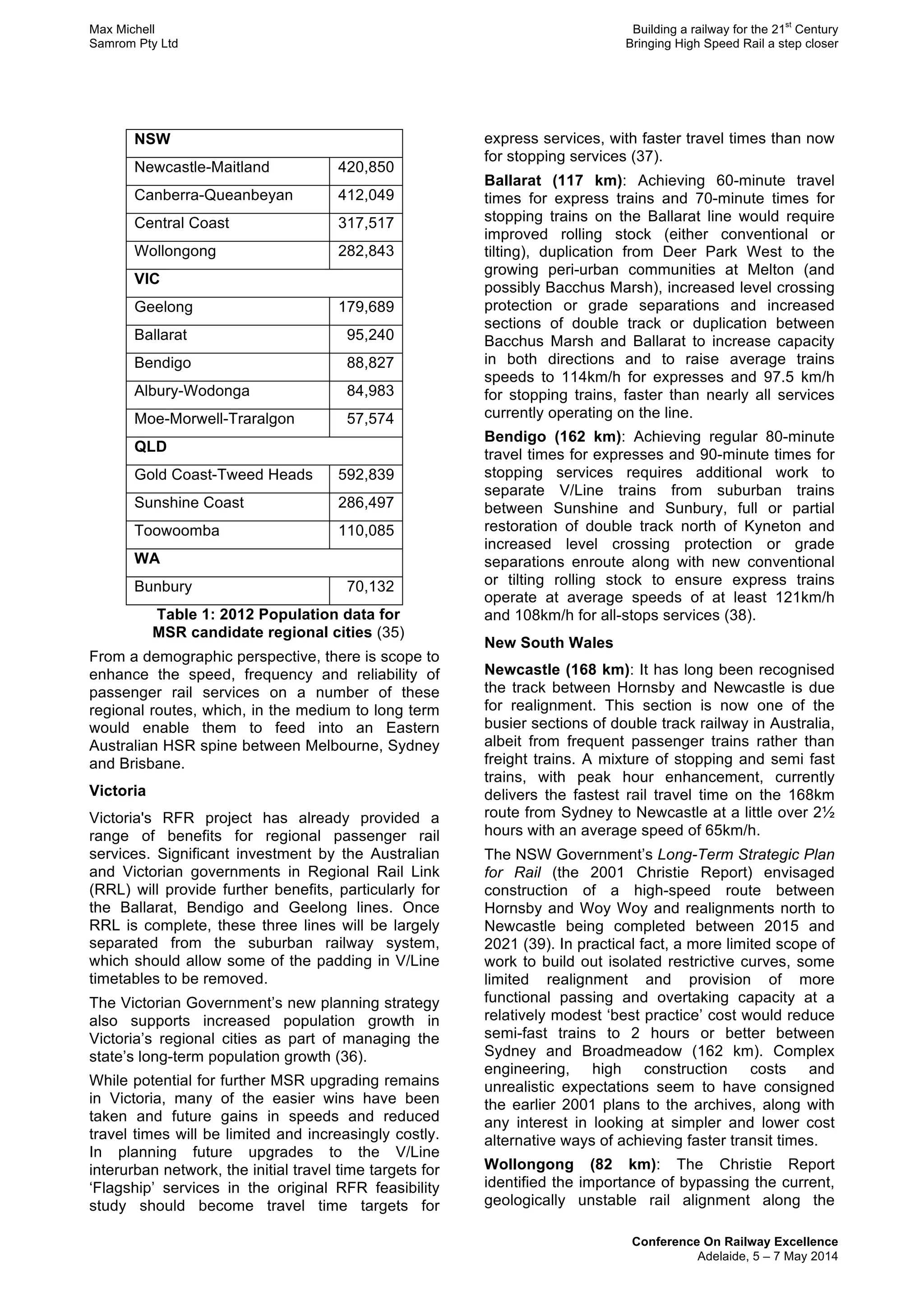 Max Michell Building a railway for the 21
st
Century
Samrom Pty Ltd Bringing High Speed Rail a step closer
Conference On Railway Excellence
Adelaide, 5 – 7 May 2014
NSW
Newcastle-Maitland 420,850
Canberra-Queanbeyan 412,049
Central Coast 317,517
Wollongong 282,843
VIC
Geelong 179,689
Ballarat 95,240
Bendigo 88,827
Albury-Wodonga 84,983
Moe-Morwell-Traralgon 57,574
QLD
Gold Coast-Tweed Heads 592,839
Sunshine Coast 286,497
Toowoomba 110,085
WA
Bunbury 70,132
Table 1: 2012 Population data for
MSR candidate regional cities (35)
From a demographic perspective, there is scope to
enhance the speed, frequency and reliability of
passenger rail services on a number of these
regional routes, which, in the medium to long term
would enable them to feed into an Eastern
Australian HSR spine between Melbourne, Sydney
and Brisbane.
Victoria
Victoria's RFR project has already provided a
range of benefits for regional passenger rail
services. Significant investment by the Australian
and Victorian governments in Regional Rail Link
(RRL) will provide further benefits, particularly for
the Ballarat, Bendigo and Geelong lines. Once
RRL is complete, these three lines will be largely
separated from the suburban railway system,
which should allow some of the padding in V/Line
timetables to be removed.
The Victorian Government’s new planning strategy
also supports increased population growth in
Victoria’s regional cities as part of managing the
state’s long-term population growth (36).
While potential for further MSR upgrading remains
in Victoria, many of the easier wins have been
taken and future gains in speeds and reduced
travel times will be limited and increasingly costly.
In planning future upgrades to the V/Line
interurban network, the initial travel time targets for
‘Flagship’ services in the original RFR feasibility
study should become travel time targets for
express services, with faster travel times than now
for stopping services (37).
Ballarat (117 km): Achieving 60-minute travel
times for express trains and 70-minute times for
stopping trains on the Ballarat line would require
improved rolling stock (either conventional or
tilting), duplication from Deer Park West to the
growing peri-urban communities at Melton (and
possibly Bacchus Marsh), increased level crossing
protection or grade separations and increased
sections of double track or duplication between
Bacchus Marsh and Ballarat to increase capacity
in both directions and to raise average trains
speeds to 114km/h for expresses and 97.5 km/h
for stopping trains, faster than nearly all services
currently operating on the line.
Bendigo (162 km): Achieving regular 80-minute
travel times for expresses and 90-minute times for
stopping services requires additional work to
separate V/Line trains from suburban trains
between Sunshine and Sunbury, full or partial
restoration of double track north of Kyneton and
increased level crossing protection or grade
separations enroute along with new conventional
or tilting rolling stock to ensure express trains
operate at average speeds of at least 121km/h
and 108km/h for all-stops services (38).
New South Wales
Newcastle (168 km): It has long been recognised
the track between Hornsby and Newcastle is due
for realignment. This section is now one of the
busier sections of double track railway in Australia,
albeit from frequent passenger trains rather than
freight trains. A mixture of stopping and semi fast
trains, with peak hour enhancement, currently
delivers the fastest rail travel time on the 168km
route from Sydney to Newcastle at a little over 2½
hours with an average speed of 65km/h.
The NSW Government’s Long-Term Strategic Plan
for Rail (the 2001 Christie Report) envisaged
construction of a high-speed route between
Hornsby and Woy Woy and realignments north to
Newcastle being completed between 2015 and
2021 (39). In practical fact, a more limited scope of
work to build out isolated restrictive curves, some
limited realignment and provision of more
functional passing and overtaking capacity at a
relatively modest ‘best practice’ cost would reduce
semi-fast trains to 2 hours or better between
Sydney and Broadmeadow (162 km). Complex
engineering, high construction costs and
unrealistic expectations seem to have consigned
the earlier 2001 plans to the archives, along with
any interest in looking at simpler and lower cost
alternative ways of achieving faster transit times.
Wollongong (82 km): The Christie Report
identified the importance of bypassing the current,
geologically unstable rail alignment along the
 