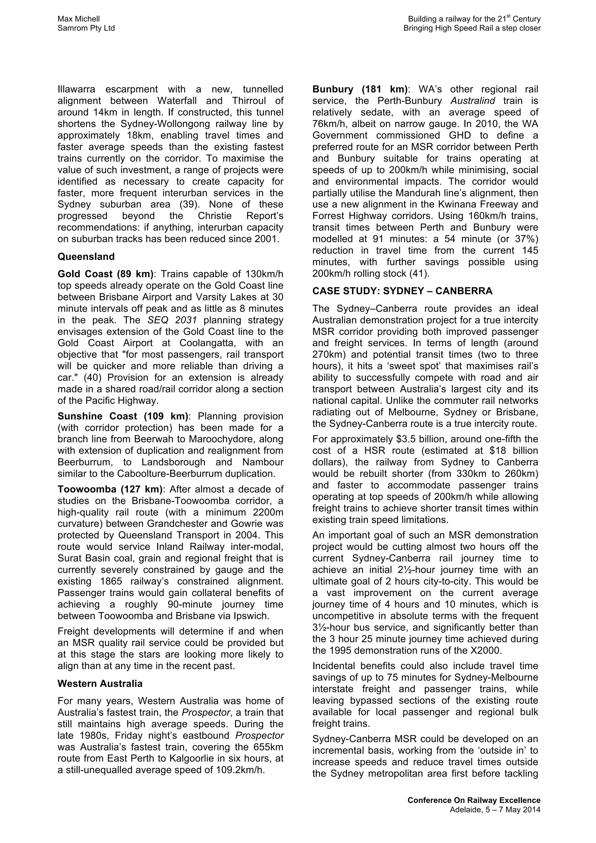 Max Michell Building a railway for the 21
st
Century
Samrom Pty Ltd Bringing High Speed Rail a step closer
Conference On Railway Excellence
Adelaide, 5 – 7 May 2014
Illawarra escarpment with a new, tunnelled
alignment between Waterfall and Thirroul of
around 14km in length. If constructed, this tunnel
shortens the Sydney-Wollongong railway line by
approximately 18km, enabling travel times and
faster average speeds than the existing fastest
trains currently on the corridor. To maximise the
value of such investment, a range of projects were
identified as necessary to create capacity for
faster, more frequent interurban services in the
Sydney suburban area (39). None of these
progressed beyond the Christie Report’s
recommendations: if anything, interurban capacity
on suburban tracks has been reduced since 2001.
Queensland
Gold Coast (89 km): Trains capable of 130km/h
top speeds already operate on the Gold Coast line
between Brisbane Airport and Varsity Lakes at 30
minute intervals off peak and as little as 8 minutes
in the peak. The SEQ 2031 planning strategy
envisages extension of the Gold Coast line to the
Gold Coast Airport at Coolangatta, with an
objective that "for most passengers, rail transport
will be quicker and more reliable than driving a
car." (40) Provision for an extension is already
made in a shared road/rail corridor along a section
of the Pacific Highway.
Sunshine Coast (109 km): Planning provision
(with corridor protection) has been made for a
branch line from Beerwah to Maroochydore, along
with extension of duplication and realignment from
Beerburrum, to Landsborough and Nambour
similar to the Caboolture-Beerburrum duplication.
Toowoomba (127 km): After almost a decade of
studies on the Brisbane-Toowoomba corridor, a
high-quality rail route (with a minimum 2200m
curvature) between Grandchester and Gowrie was
protected by Queensland Transport in 2004. This
route would service Inland Railway inter-modal,
Surat Basin coal, grain and regional freight that is
currently severely constrained by gauge and the
existing 1865 railway’s constrained alignment.
Passenger trains would gain collateral benefits of
achieving a roughly 90-minute journey time
between Toowoomba and Brisbane via Ipswich.
Freight developments will determine if and when
an MSR quality rail service could be provided but
at this stage the stars are looking more likely to
align than at any time in the recent past.
Western Australia
For many years, Western Australia was home of
Australia’s fastest train, the Prospector, a train that
still maintains high average speeds. During the
late 1980s, Friday night’s eastbound Prospector
was Australia’s fastest train, covering the 655km
route from East Perth to Kalgoorlie in six hours, at
a still-unequalled average speed of 109.2km/h.
Bunbury (181 km): WA’s other regional rail
service, the Perth-Bunbury Australind train is
relatively sedate, with an average speed of
76km/h, albeit on narrow gauge. In 2010, the WA
Government commissioned GHD to define a
preferred route for an MSR corridor between Perth
and Bunbury suitable for trains operating at
speeds of up to 200km/h while minimising, social
and environmental impacts. The corridor would
partially utilise the Mandurah line’s alignment, then
use a new alignment in the Kwinana Freeway and
Forrest Highway corridors. Using 160km/h trains,
transit times between Perth and Bunbury were
modelled at 91 minutes: a 54 minute (or 37%)
reduction in travel time from the current 145
minutes, with further savings possible using
200km/h rolling stock (41).
CASE STUDY: SYDNEY – CANBERRA
The Sydney–Canberra route provides an ideal
Australian demonstration project for a true intercity
MSR corridor providing both improved passenger
and freight services. In terms of length (around
270km) and potential transit times (two to three
hours), it hits a ‘sweet spot’ that maximises rail’s
ability to successfully compete with road and air
transport between Australia’s largest city and its
national capital. Unlike the commuter rail networks
radiating out of Melbourne, Sydney or Brisbane,
the Sydney-Canberra route is a true intercity route.
For approximately $3.5 billion, around one-fifth the
cost of a HSR route (estimated at $18 billion
dollars), the railway from Sydney to Canberra
would be rebuilt shorter (from 330km to 260km)
and faster to accommodate passenger trains
operating at top speeds of 200km/h while allowing
freight trains to achieve shorter transit times within
existing train speed limitations.
An important goal of such an MSR demonstration
project would be cutting almost two hours off the
current Sydney-Canberra rail journey time to
achieve an initial 2½-hour journey time with an
ultimate goal of 2 hours city-to-city. This would be
a vast improvement on the current average
journey time of 4 hours and 10 minutes, which is
uncompetitive in absolute terms with the frequent
3½-hour bus service, and significantly better than
the 3 hour 25 minute journey time achieved during
the 1995 demonstration runs of the X2000.
Incidental benefits could also include travel time
savings of up to 75 minutes for Sydney-Melbourne
interstate freight and passenger trains, while
leaving bypassed sections of the existing route
available for local passenger and regional bulk
freight trains.
Sydney-Canberra MSR could be developed on an
incremental basis, working from the ‘outside in’ to
increase speeds and reduce travel times outside
the Sydney metropolitan area first before tackling
 