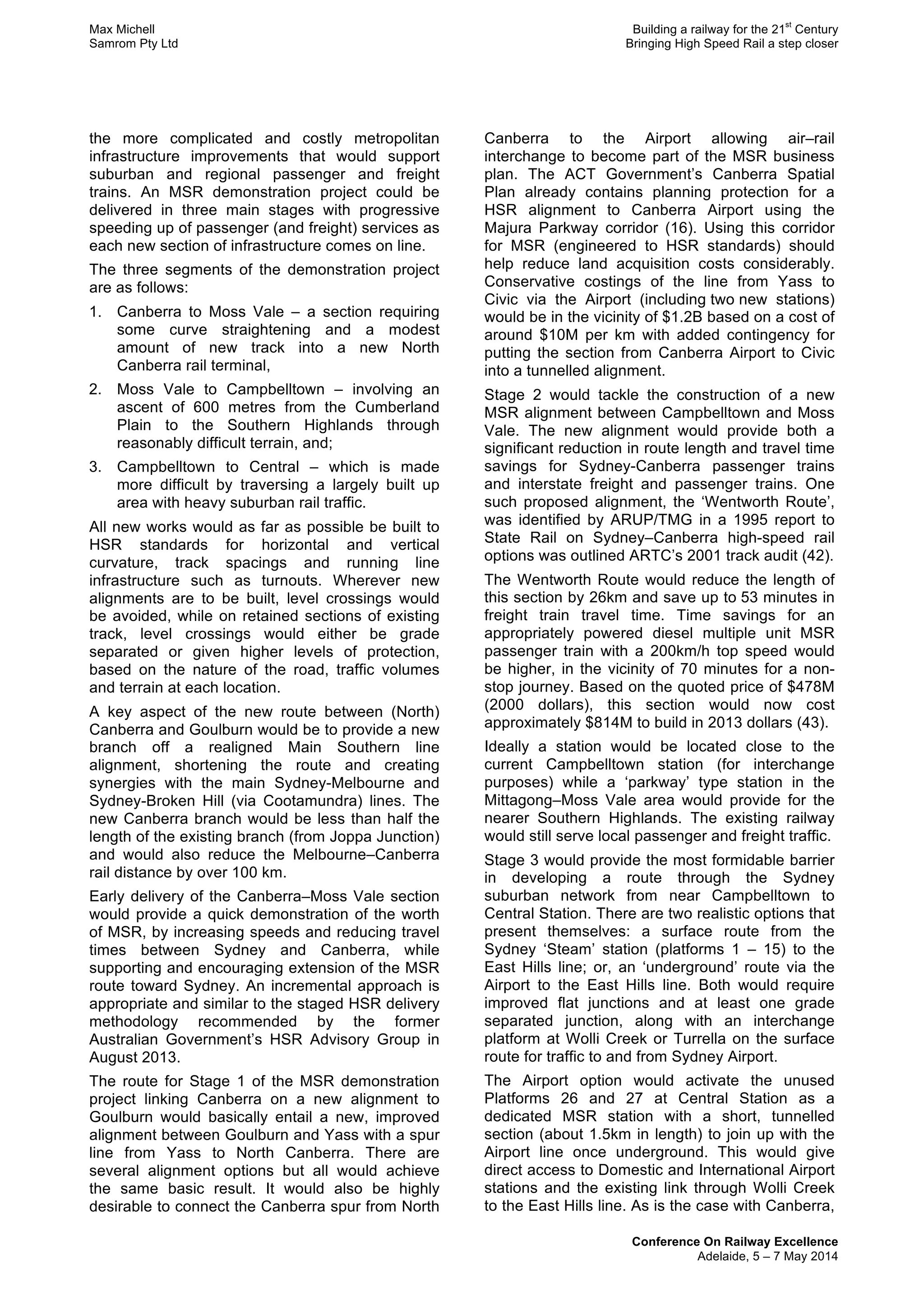 Max Michell Building a railway for the 21
st
Century
Samrom Pty Ltd Bringing High Speed Rail a step closer
Conference On Railway Excellence
Adelaide, 5 – 7 May 2014
the more complicated and costly metropolitan
infrastructure improvements that would support
suburban and regional passenger and freight
trains. An MSR demonstration project could be
delivered in three main stages with progressive
speeding up of passenger (and freight) services as
each new section of infrastructure comes on line.
The three segments of the demonstration project
are as follows:
1. Canberra to Moss Vale – a section requiring
some curve straightening and a modest
amount of new track into a new North
Canberra rail terminal,
2. Moss Vale to Campbelltown – involving an
ascent of 600 metres from the Cumberland
Plain to the Southern Highlands through
reasonably difficult terrain, and;
3. Campbelltown to Central – which is made
more difficult by traversing a largely built up
area with heavy suburban rail traffic.
All new works would as far as possible be built to
HSR standards for horizontal and vertical
curvature, track spacings and running line
infrastructure such as turnouts. Wherever new
alignments are to be built, level crossings would
be avoided, while on retained sections of existing
track, level crossings would either be grade
separated or given higher levels of protection,
based on the nature of the road, traffic volumes
and terrain at each location.
A key aspect of the new route between (North)
Canberra and Goulburn would be to provide a new
branch off a realigned Main Southern line
alignment, shortening the route and creating
synergies with the main Sydney-Melbourne and
Sydney-Broken Hill (via Cootamundra) lines. The
new Canberra branch would be less than half the
length of the existing branch (from Joppa Junction)
and would also reduce the Melbourne–Canberra
rail distance by over 100 km.
Early delivery of the Canberra–Moss Vale section
would provide a quick demonstration of the worth
of MSR, by increasing speeds and reducing travel
times between Sydney and Canberra, while
supporting and encouraging extension of the MSR
route toward Sydney. An incremental approach is
appropriate and similar to the staged HSR delivery
methodology recommended by the former
Australian Government’s HSR Advisory Group in
August 2013.
The route for Stage 1 of the MSR demonstration
project linking Canberra on a new alignment to
Goulburn would basically entail a new, improved
alignment between Goulburn and Yass with a spur
line from Yass to North Canberra. There are
several alignment options but all would achieve
the same basic result. It would also be highly
desirable to connect the Canberra spur from North
Canberra to the Airport allowing air–rail
interchange to become part of the MSR business
plan. The ACT Government’s Canberra Spatial
Plan already contains planning protection for a
HSR alignment to Canberra Airport using the
Majura Parkway corridor (16). Using this corridor
for MSR (engineered to HSR standards) should
help reduce land acquisition costs considerably.
Conservative costings of the line from Yass to
Civic via the Airport (including two new stations)
would be in the vicinity of $1.2B based on a cost of
around $10M per km with added contingency for
putting the section from Canberra Airport to Civic
into a tunnelled alignment.
Stage 2 would tackle the construction of a new
MSR alignment between Campbelltown and Moss
Vale. The new alignment would provide both a
significant reduction in route length and travel time
savings for Sydney-Canberra passenger trains
and interstate freight and passenger trains. One
such proposed alignment, the ‘Wentworth Route’,
was identified by ARUP/TMG in a 1995 report to
State Rail on Sydney–Canberra high-speed rail
options was outlined ARTC’s 2001 track audit (42).
The Wentworth Route would reduce the length of
this section by 26km and save up to 53 minutes in
freight train travel time. Time savings for an
appropriately powered diesel multiple unit MSR
passenger train with a 200km/h top speed would
be higher, in the vicinity of 70 minutes for a non-
stop journey. Based on the quoted price of $478M
(2000 dollars), this section would now cost
approximately $814M to build in 2013 dollars (43).
Ideally a station would be located close to the
current Campbelltown station (for interchange
purposes) while a ‘parkway’ type station in the
Mittagong–Moss Vale area would provide for the
nearer Southern Highlands. The existing railway
would still serve local passenger and freight traffic.
Stage 3 would provide the most formidable barrier
in developing a route through the Sydney
suburban network from near Campbelltown to
Central Station. There are two realistic options that
present themselves: a surface route from the
Sydney ‘Steam’ station (platforms 1 – 15) to the
East Hills line; or, an ‘underground’ route via the
Airport to the East Hills line. Both would require
improved flat junctions and at least one grade
separated junction, along with an interchange
platform at Wolli Creek or Turrella on the surface
route for traffic to and from Sydney Airport.
The Airport option would activate the unused
Platforms 26 and 27 at Central Station as a
dedicated MSR station with a short, tunnelled
section (about 1.5km in length) to join up with the
Airport line once underground. This would give
direct access to Domestic and International Airport
stations and the existing link through Wolli Creek
to the East Hills line. As is the case with Canberra,
 