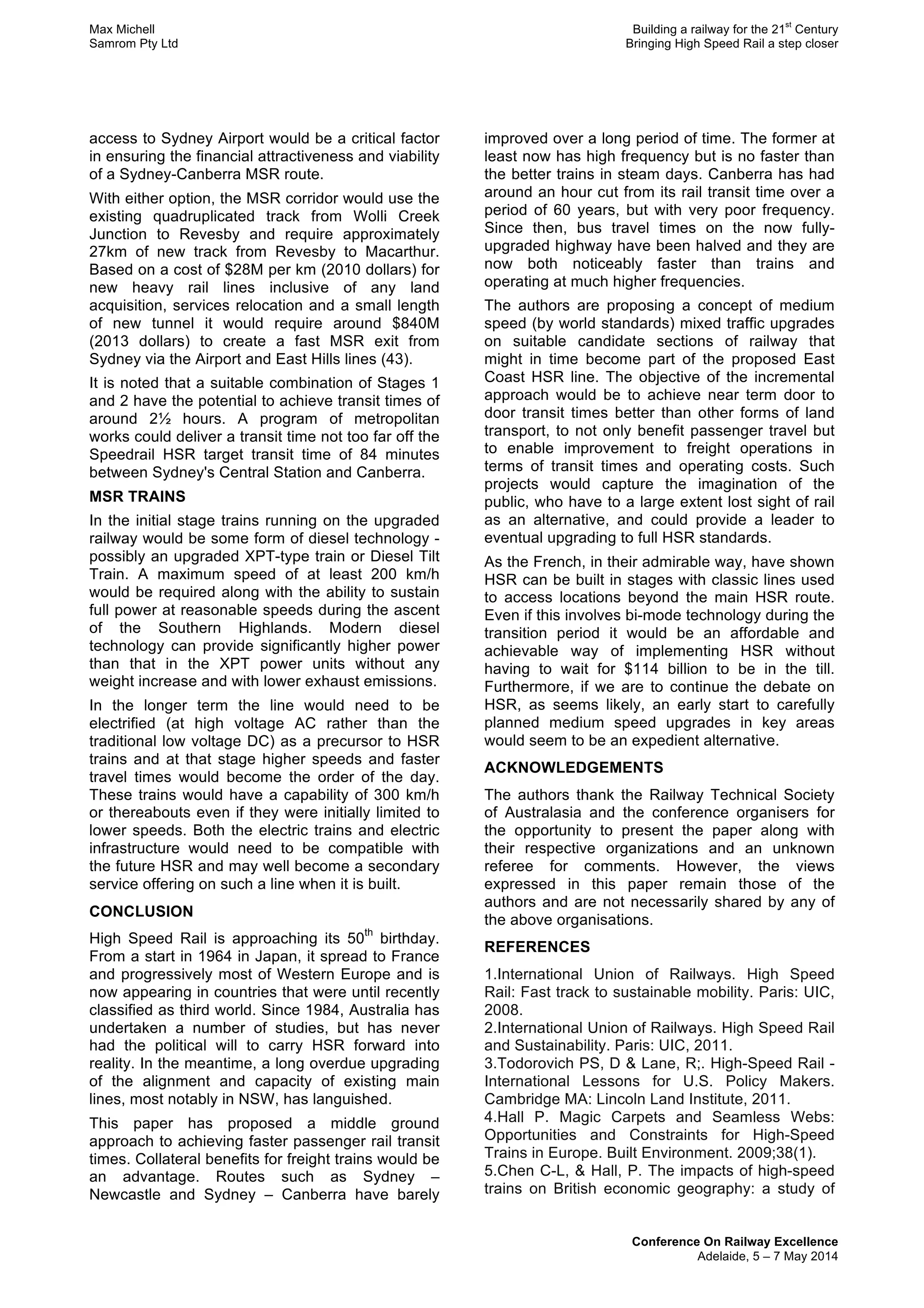 Max Michell Building a railway for the 21
st
Century
Samrom Pty Ltd Bringing High Speed Rail a step closer
Conference On Railway Excellence
Adelaide, 5 – 7 May 2014
access to Sydney Airport would be a critical factor
in ensuring the financial attractiveness and viability
of a Sydney-Canberra MSR route.
With either option, the MSR corridor would use the
existing quadruplicated track from Wolli Creek
Junction to Revesby and require approximately
27km of new track from Revesby to Macarthur.
Based on a cost of $28M per km (2010 dollars) for
new heavy rail lines inclusive of any land
acquisition, services relocation and a small length
of new tunnel it would require around $840M
(2013 dollars) to create a fast MSR exit from
Sydney via the Airport and East Hills lines (43).
It is noted that a suitable combination of Stages 1
and 2 have the potential to achieve transit times of
around 2½ hours. A program of metropolitan
works could deliver a transit time not too far off the
Speedrail HSR target transit time of 84 minutes
between Sydney's Central Station and Canberra.
MSR TRAINS
In the initial stage trains running on the upgraded
railway would be some form of diesel technology -
possibly an upgraded XPT-type train or Diesel Tilt
Train. A maximum speed of at least 200 km/h
would be required along with the ability to sustain
full power at reasonable speeds during the ascent
of the Southern Highlands. Modern diesel
technology can provide significantly higher power
than that in the XPT power units without any
weight increase and with lower exhaust emissions.
In the longer term the line would need to be
electrified (at high voltage AC rather than the
traditional low voltage DC) as a precursor to HSR
trains and at that stage higher speeds and faster
travel times would become the order of the day.
These trains would have a capability of 300 km/h
or thereabouts even if they were initially limited to
lower speeds. Both the electric trains and electric
infrastructure would need to be compatible with
the future HSR and may well become a secondary
service offering on such a line when it is built.
CONCLUSION
High Speed Rail is approaching its 50
th
birthday.
From a start in 1964 in Japan, it spread to France
and progressively most of Western Europe and is
now appearing in countries that were until recently
classified as third world. Since 1984, Australia has
undertaken a number of studies, but has never
had the political will to carry HSR forward into
reality. In the meantime, a long overdue upgrading
of the alignment and capacity of existing main
lines, most notably in NSW, has languished.
This paper has proposed a middle ground
approach to achieving faster passenger rail transit
times. Collateral benefits for freight trains would be
an advantage. Routes such as Sydney –
Newcastle and Sydney – Canberra have barely
improved over a long period of time. The former at
least now has high frequency but is no faster than
the better trains in steam days. Canberra has had
around an hour cut from its rail transit time over a
period of 60 years, but with very poor frequency.
Since then, bus travel times on the now fully-
upgraded highway have been halved and they are
now both noticeably faster than trains and
operating at much higher frequencies.
The authors are proposing a concept of medium
speed (by world standards) mixed traffic upgrades
on suitable candidate sections of railway that
might in time become part of the proposed East
Coast HSR line. The objective of the incremental
approach would be to achieve near term door to
door transit times better than other forms of land
transport, to not only benefit passenger travel but
to enable improvement to freight operations in
terms of transit times and operating costs. Such
projects would capture the imagination of the
public, who have to a large extent lost sight of rail
as an alternative, and could provide a leader to
eventual upgrading to full HSR standards.
As the French, in their admirable way, have shown
HSR can be built in stages with classic lines used
to access locations beyond the main HSR route.
Even if this involves bi-mode technology during the
transition period it would be an affordable and
achievable way of implementing HSR without
having to wait for $114 billion to be in the till.
Furthermore, if we are to continue the debate on
HSR, as seems likely, an early start to carefully
planned medium speed upgrades in key areas
would seem to be an expedient alternative.
ACKNOWLEDGEMENTS
The authors thank the Railway Technical Society
of Australasia and the conference organisers for
the opportunity to present the paper along with
their respective organizations and an unknown
referee for comments. However, the views
expressed in this paper remain those of the
authors and are not necessarily shared by any of
the above organisations.
REFERENCES
1.International Union of Railways. High Speed
Rail: Fast track to sustainable mobility. Paris: UIC,
2008.
2.International Union of Railways. High Speed Rail
and Sustainability. Paris: UIC, 2011.
3.Todorovich PS, D & Lane, R;. High-Speed Rail -
International Lessons for U.S. Policy Makers.
Cambridge MA: Lincoln Land Institute, 2011.
4.Hall P. Magic Carpets and Seamless Webs:
Opportunities and Constraints for High-Speed
Trains in Europe. Built Environment. 2009;38(1).
5.Chen C-L, & Hall, P. The impacts of high-speed
trains on British economic geography: a study of
 