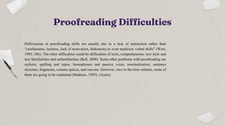 Proofreading Difficulties
Deficiencies in proofreading skills are usually due to a lack of instruction rather than
“carelessness, laziness, lack of motivation, dishonesty-or even mediocre verbal skills” (West,
1983: 286). The other difficulties could be difficulties of texts, comprehension; text style and
text familiarities and unfamiliarities (Bell, 2008). Some other problems with proofreading are
stylistic, spelling and typos, homophones and passive voice, nominalization, sentence
structure, fragments, comma splices, and run-ons. However, owe to the time refrains, some of
them are going to be explained (Madraso, 1993). (Azeez)
 