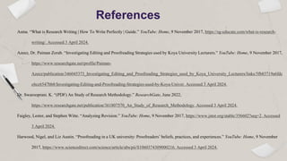 References
Asma. “What is Research Writing | How To Write Perfectly | Guide.” YouTube: Home, 9 November 2017, https://sg-educate.com/what-is-research-
writing/. Accessed 3 April 2024.
Azeez, Dr. Paiman Zorab. “Investigating Editing and Proofreading Strategies used by Koya University Lecturers.” YouTube: Home, 9 November 2017,
https://www.researchgate.net/profile/Paiman-
Azeez/publication/346045373_Investigating_Editing_and_Proofreading_Strategies_used_by_Koya_University_Lecturers/links/5fb83719a6fdc
c6cc6547bb8/Investigating-Editing-and-Proofreading-Strategies-used-by-Koya-Univer. Accessed 3 April 2024.
Dr. Swarooprani. K. “(PDF) An Study of Research Methodology.” ResearchGate, June 2022,
https://www.researchgate.net/publication/361807570_An_Study_of_Research_Methodology. Accessed 3 April 2024.
Faigley, Lester, and Stephen Witte. “Analyzing Revision.” YouTube: Home, 9 November 2017, https://www.jstor.org/stable/356602?seq=2. Accessed
3 April 2024.
Harwood, Nigel, and Liz Austin. “Proofreading in a UK university: Proofreaders’ beliefs, practices, and experiences.” YouTube: Home, 9 November
2017, https://www.sciencedirect.com/science/article/abs/pii/S1060374309000216. Accessed 3 April 2024.
 