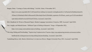 Haugen, Diane. “Coming to Terms with Editing.” YouTube: Home, 9 November 2017,
https://www.jstor.org/stable/40171168?searchText=editing+in+research+writing&searchUri=%2Faction%2FdoBasicSearch%
3FQuery%3Dediting%2Bin%2Bresearch%2Bwriting%26so%3Drel&ab_segments=0%2Fbasic_search_gsv2%2Fcontrol&refr
eqid=fastly-default%3Aa1d25933ac957b34ca. Accessed 3 April 2024.
MLA Handbook for Writers of Research Papers. Modern Language Association of America, 2009. Accessed 3 April 2024.
Nair, Anagha, and Mukesh Kumar. “Different Types of Editing in Research.” Enago, 10 September 2023,
https://www.enago.com/academy/types-of-editing/. Accessed 3 April 2024.
“Revising, Editing and Proofreading.” Engineering Communication Program, https://ecp.engineering.utoronto.ca/resources/online-
handbook/the-writing-process/revising-editing-and-proofreading/. Accessed 3 April 2024.
Vandenberg-Daves, Jodi. Modern Motherhood: An American History. Rutgers University Press, 2014. Accessed 3 April 2024.
 