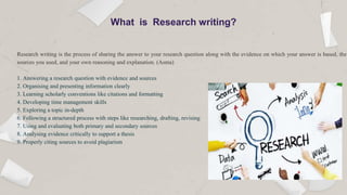 Research writing is the process of sharing the answer to your research question along with the evidence on which your answer is based, the
sources you used, and your own reasoning and explanation. (Asma)
1. Answering a research question with evidence and sources
2. Organising and presenting information clearly
3. Learning scholarly conventions like citations and formatting
4. Developing time management skills
5. Exploring a topic in-depth
6. Following a structured process with steps like researching, drafting, revising
7. Using and evaluating both primary and secondary sources
8. Analysing evidence critically to support a thesis
9. Properly citing sources to avoid plagiarism
What is Research writing?
 
