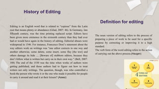 History of Editing
Editing is an English word that is related to “copious” from the Latin
root that means plenty or abundance (Gilad, 2007: 46). In Germany, late
fifteenth century, was the time printing replaced script. Editors have
been given more eminence in the sixteenth century than they had ever
had or would have again in the history of editing. Editorial abuses were
widespread in 1546. For instance, Francesco Doni’s statement about the
way editors work on writings was “one editor corrects in one way and
another otherwise, some delete, some insert, some flay [the text] and
others damage its hide .... [Beware of] stubborn editors, because they
don’t follow what is written but carry on in their own way.” (Bell, 2007:
188) The end of the 1530 was the time when works of authors were
getting published, and those authors had to figure out how to treat
writers not only writings. The question, though, was who controlled a
book-the person who wrote it or the one who made it possible for people
to carry it around and read it at their leisure? (Azeez)
The noun version of editing refers to the process of
preparing a piece of work to be used for a specific
purpose by correcting or improving it to a high
standard.
The verb form of the word editing refers to the action
of carrying out the above process.(Haugen)
Definition for editing
 