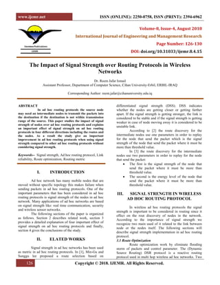 www.ijemr.net ISSN (ONLINE): 2250-0758, ISSN (PRINT): 2394-6962
126 Copyright © 2018. IJEMR. All Rights Reserved.
Volume-8, Issue-4, August 2018
International Journal of Engineering and Management Research
Page Number: 126-130
DOI: doi.org/10.31033/ijemr.8.4.15
The Impact of Signal Strength over Routing Protocols in Wireless
Networks
Dr. Reem Jafar Ismail
Assistant Professor, Department of Computer Science, Cihan University-Erbil, ERBIL-IRAQ
Corresponding Author: reem.jafar@cihanuniversity.edu.iq
ABSTRACT
In ad hoc routing protocols the source node
may need an intermediate nodes to transmit the packets into
the destination if the destination is not within transmission
range of the source. This paper studies the impact of signal
strength of nodes over ad hoc routing protocols and explains
an important effect of signal strength on ad hoc routing
protocols in four different directions including the routes and
the nodes. As a result the study give an important
improvement in ad hoc routing protocols when using signal
strength compared to other ad hoc routing protocols without
considering signal strength.
Keywords-- Signal strength, Ad hoc routing protocol, Link
reliability, Route optimization, Routing metric
I. INTRODUCTION
Ad hoc network has many mobile nodes that are
moved without specific topology this makes failure when
sending packets in ad hoc routing protocols. One of the
important parameters that has been considered in ad hoc
routing protocols is signal strength of the nodes in ad hoc
network. Many applications of ad hoc networks are based
on signal strength like: real time communication, security
and wireless sensor networks.
The following sections of the paper is organized
as follows. Section 2 describes related work, section 3
provides a detailed explanation of four important effect of
signal strength on ad hoc routing protocols and finally,
section 4 gives the conclusions of the study.
II. ELATED WORKS
Signal strength in ad hoc networks has been used
as metric in ad hoc routing protocols. In [1], Min-Gu and
Sunggu lee proposed a route selection based on
differentiated signal strength (DSS). DSS indicates
whether the nodes are getting closer or getting farther
apart. If the signal strength is getting stronger, the link is
considered to be stable and if the signal strength is getting
weaker in case of node moving away it is considered to be
unstable link.
According to [2] the route discovery for the
intermediate nodes use one parameters in order to replay
for the node that send the packet which is the signal
strength of the node that send the packet where it must be
more than threshold value.
In [3] the route discovery for the intermediate
nodes use two parameters in order to replay for the node
that send the packet:
 The first is the signal strength of the node that
send the packet where it must be more than
threshold value.
 The second is the energy level of the node that
send the packet where it must be more than
threshold value.
III. SIGNAL STRENGTH IN WIRELESS
AD HOC ROUTING PROTOCOL
In wireless ad hoc routing protocols the signal
strength is important to be considered in routing since it
effect on the rout discovery of nodes in the network.
According to the importance of signal strength we
recognize two main used of it related to the link between
node or the nodes itself. The following sections will
describe signal strength implementation in ad hoc routing
protocol.
3.1 Route Optimization
Route optimization work by eliminate flooding
storm of packets and control parameter. The (Dynamic
Source Routing) DSR protocol is a reactive routing
protocol used in multi hop wireless ad hoc networks. Two
 