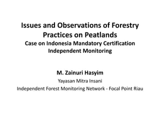 Issues and Observations of Forestry
        Practices on Peatlands
   Case on Indonesia Mandatory Certification
            Independent Monitoring


                 M. Zainuri Hasyim
                 Yayasan Mitra Insani
Independent Forest Monitoring Network - Focal Point Riau
 
