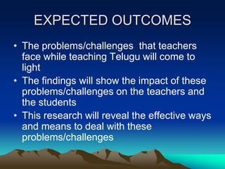 EXPECTED OUTCOMES
• The problems/challenges that teachers
face while teaching Telugu will come to
light
• The findings will show the impact of these
problems/challenges on the teachers and
the students
• This research will reveal the effective ways
and means to deal with these
problems/challenges

 