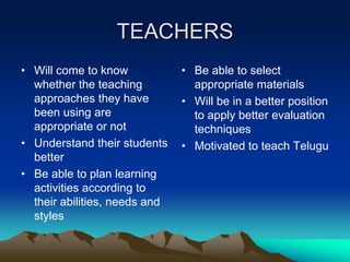 TEACHERS
• Will come to know
whether the teaching
approaches they have
been using are
appropriate or not
• Understand their students
better
• Be able to plan learning
activities according to
their abilities, needs and
styles

• Be able to select
appropriate materials
• Will be in a better position
to apply better evaluation
techniques
• Motivated to teach Telugu

 