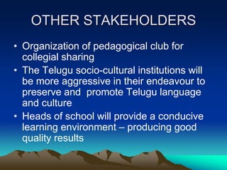 OTHER STAKEHOLDERS
• Organization of pedagogical club for
collegial sharing
• The Telugu socio-cultural institutions will
be more aggressive in their endeavour to
preserve and promote Telugu language
and culture
• Heads of school will provide a conducive
learning environment – producing good
quality results

 