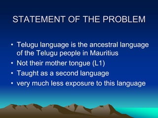 STATEMENT OF THE PROBLEM
• Telugu language is the ancestral language
of the Telugu people in Mauritius
• Not their mother tongue (L1)
• Taught as a second language
• very much less exposure to this language

 